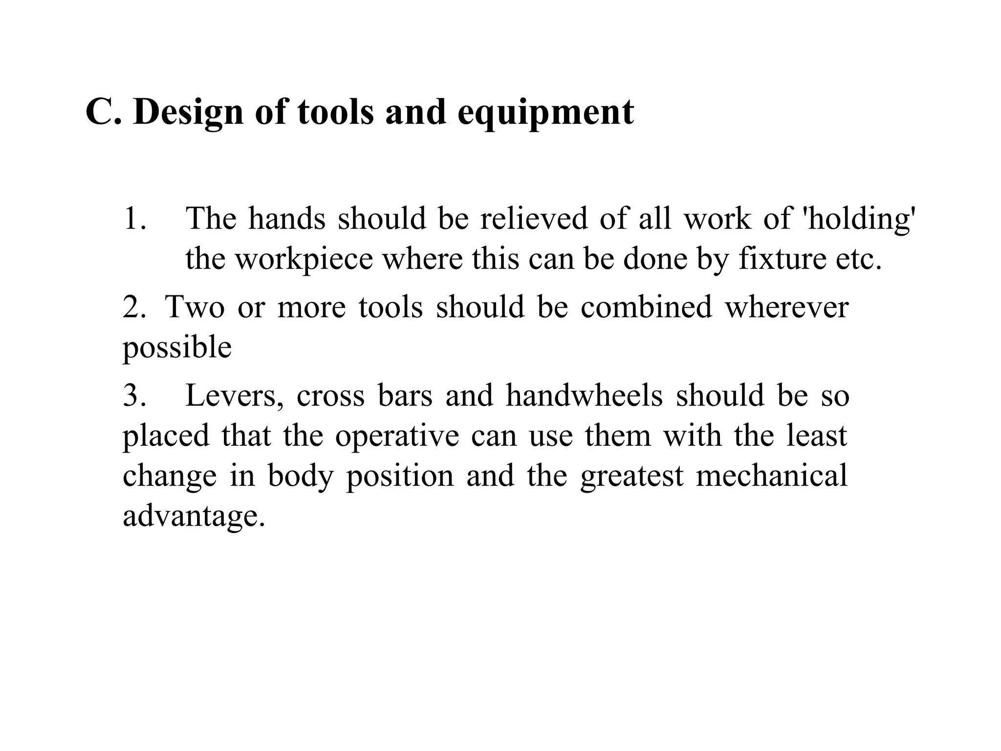   C. Design of tools and equipment     1.  The hands should be relieved of all work of 'holding'  the workpiece where this can be done by fixture etc. 2.  Two or more tools should be combined wherever  possible 3. Levers, cross bars and handwheels should be so  placed that the operative can use them with the least  change in body position and the greatest mechanical  advantage.   