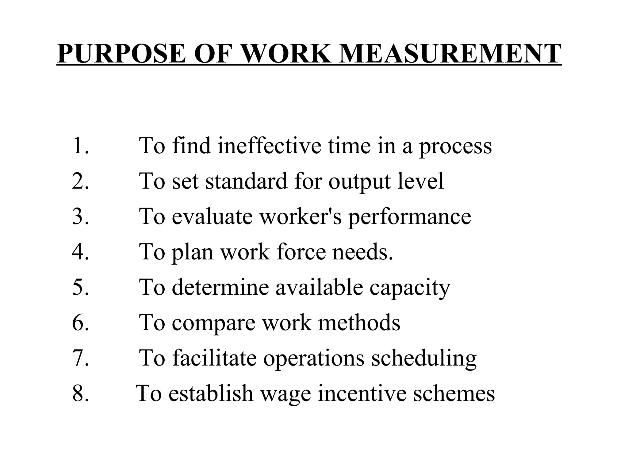 PURPOSE OF WORK MEASUREMENT   1.        To find ineffective time in a process 2.        To set standard for output level 3.        To evaluate worker's performance 4.        To plan work force needs. 5.        To determine available capacity 6.        To compare work methods 7.        To facilitate operations scheduling 8.   To establish wage incentive schemes   