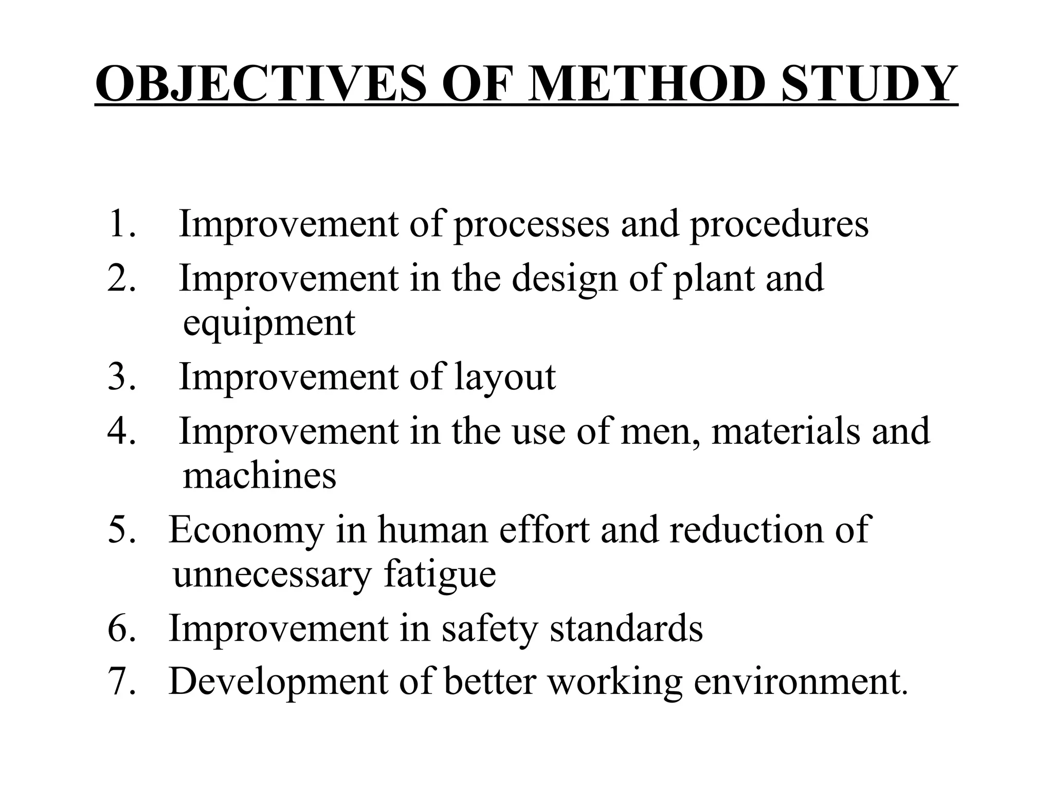 OBJECTIVES OF METHOD STUDY     1.    Improvement of processes and procedures 2.    Improvement in the design of plant and        equipment 3.    Improvement of layout 4.    Improvement in the use of men, materials and    machines 5.   Economy in human effort and reduction of      unnecessary fatigue 6.   Improvement in safety standards 7.   Development of better working environment . 