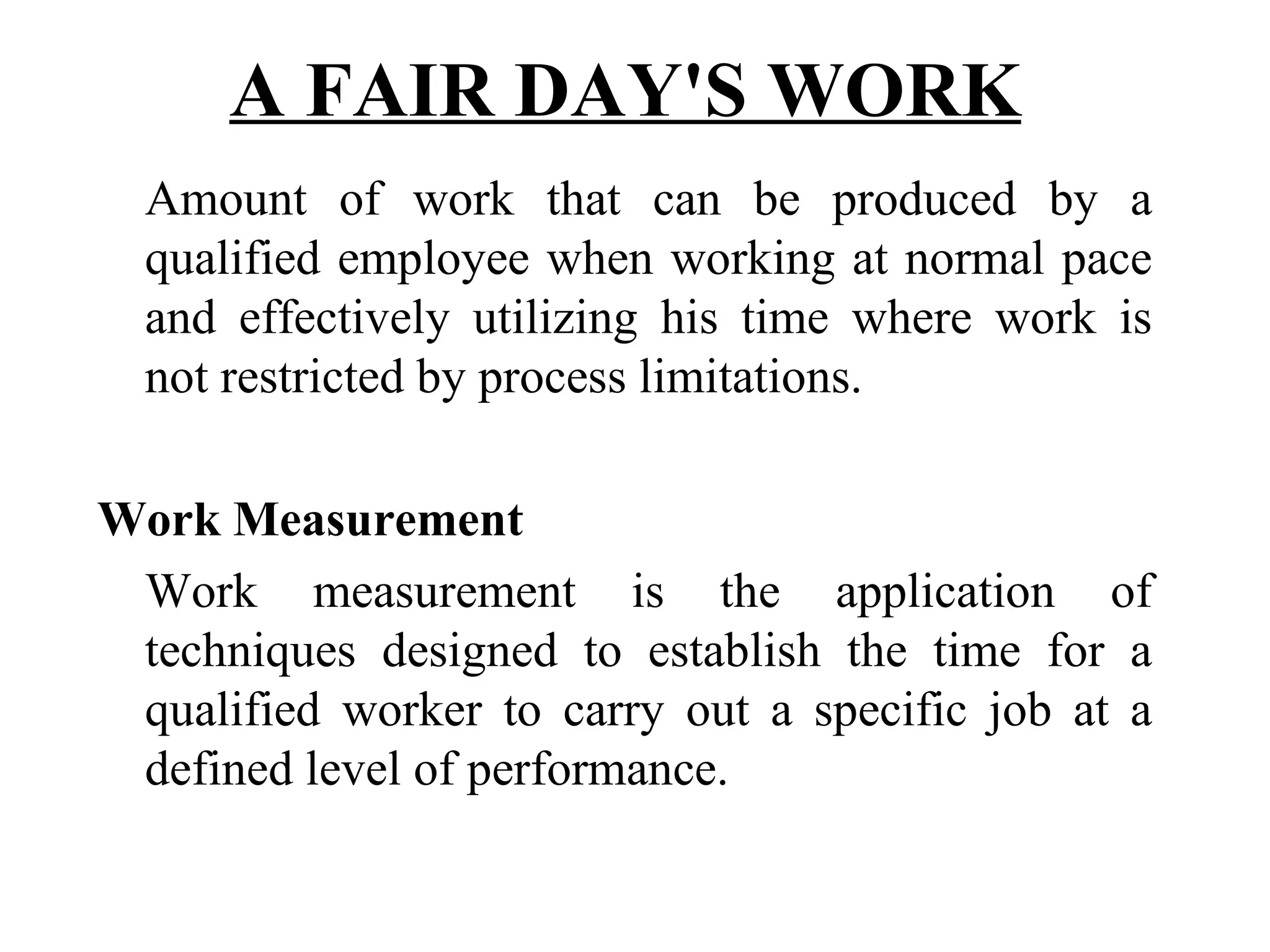 A FAIR DAY'S WORK   Amount of work that can be produced by a qualified employee when working at normal pace and effectively utilizing his time where work is not restricted by process limitations. Work Measurement   Work measurement is the application of techniques designed to establish the time for a qualified worker to carry out a specific job at a defined level of performance. 