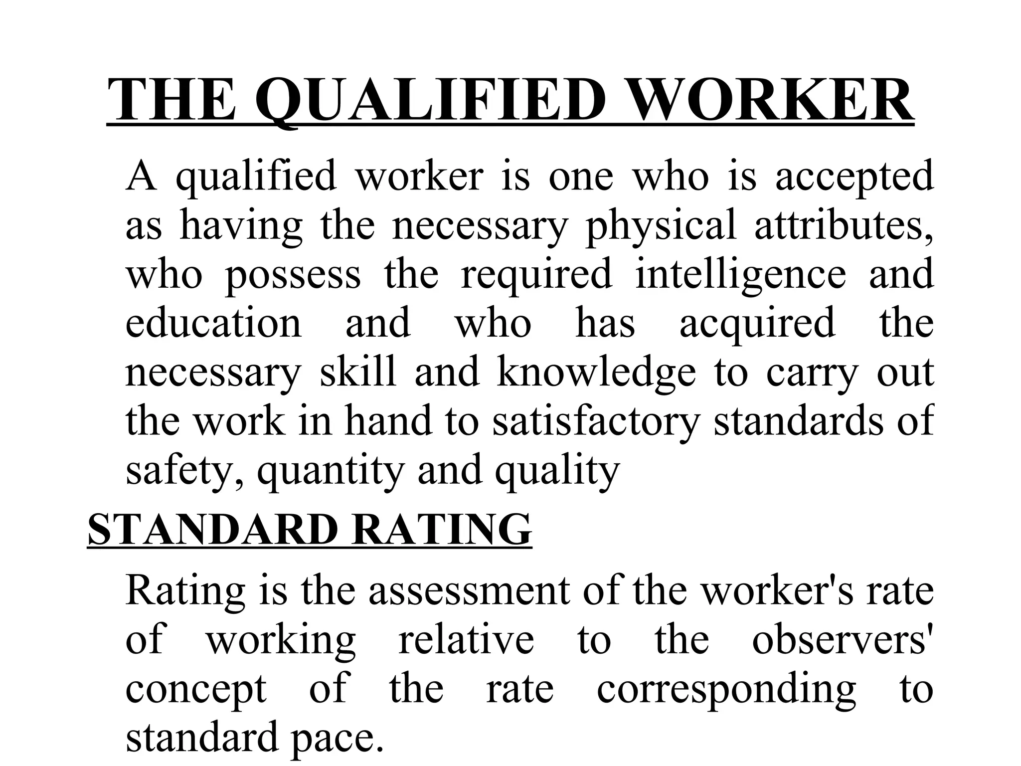 THE QUALIFIED WORKER A qualified worker is one who is accepted as having the necessary physical attributes, who possess the required intelligence and education and who has acquired the necessary skill and knowledge to carry out the work in hand to satisfactory standards of safety, quantity and quality STANDARD RATING   Rating is the assessment of the worker's rate of working relative to the observers' concept of the rate corresponding to standard pace. 