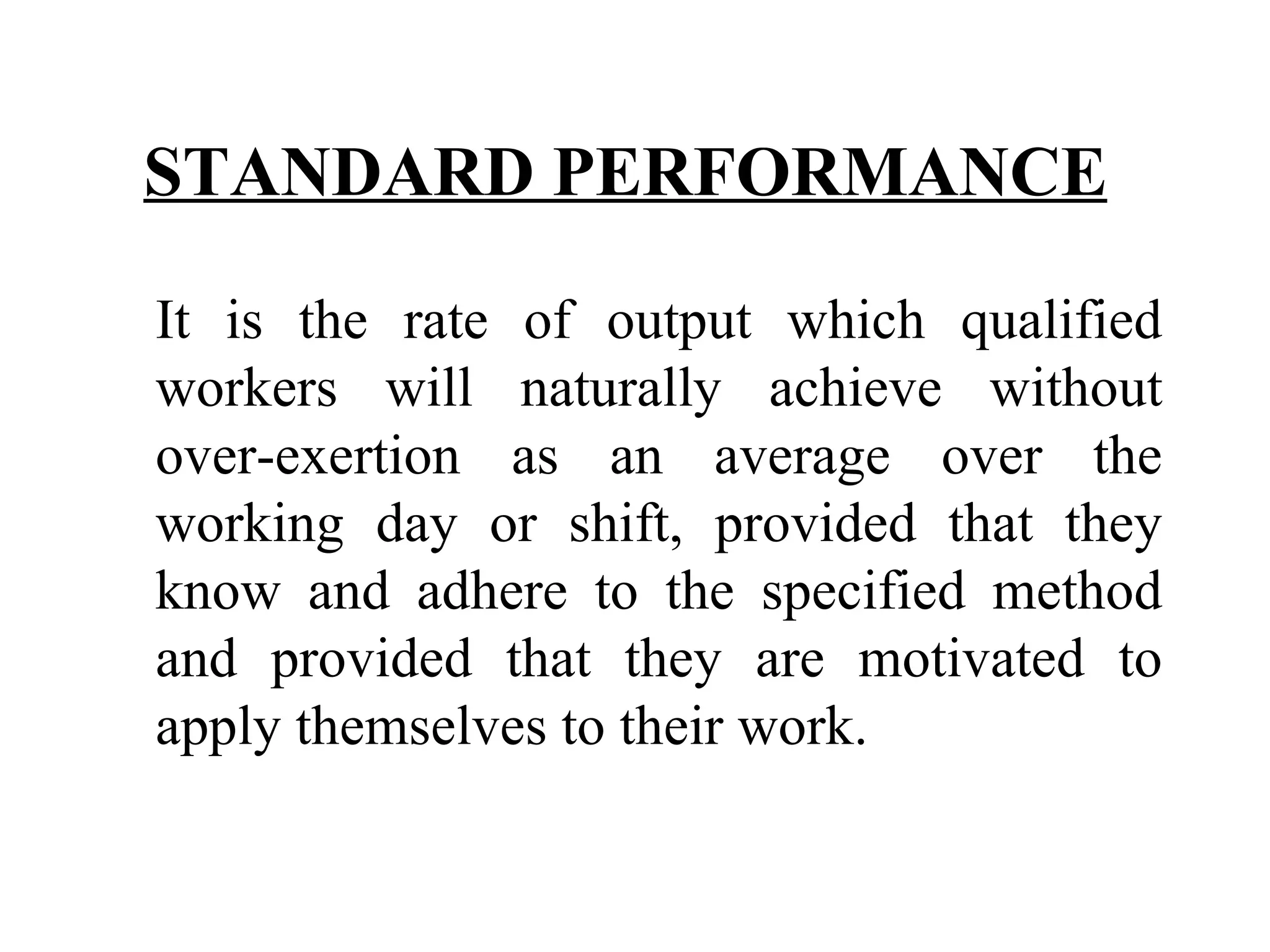 STANDARD PERFORMANCE   It is the rate of output which qualified workers will naturally achieve without over-exertion as an average over the working day or shift, provided that they know and adhere to the specified method and provided that they are motivated to apply themselves to their work.   