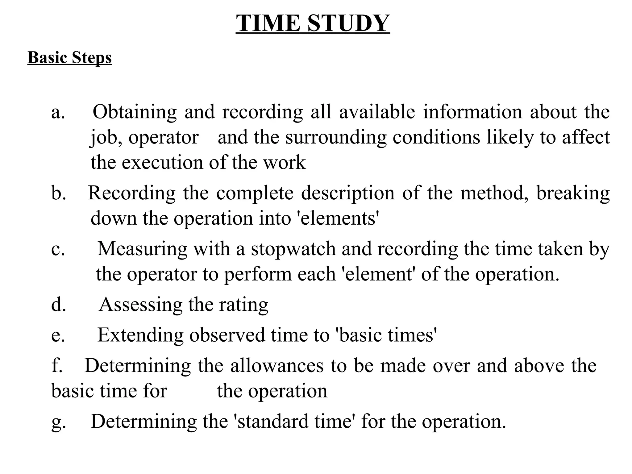 TIME STUDY   Basic Steps   a.   Obtaining and recording all available information about the  job, operator  and the surrounding conditions likely to affect  the execution of the work b.    Recording the complete description of the method, breaking  down the operation into 'elements' c.      Measuring with a stopwatch and recording the time taken by   the operator to perform each 'element' of the operation. d.      Assessing the rating e.      Extending observed time to 'basic times' f.    Determining the allowances to be made over and above the  basic time for  the operation g. Determining the 'standard time' for the operation.   