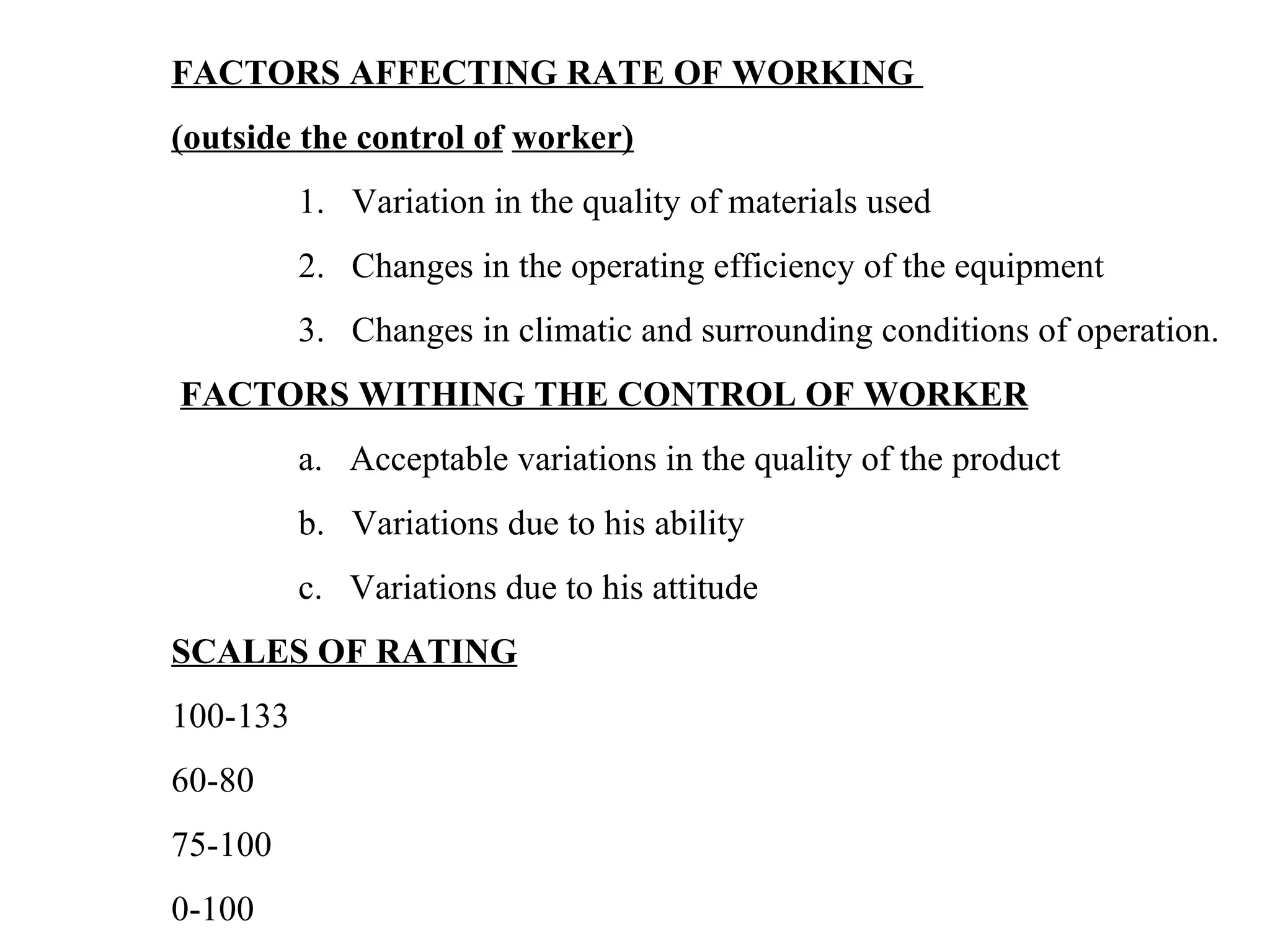 FACTORS AFFECTING RATE OF WORKING  (outside the control of   worker)   1.   Variation in the quality of materials used  2.   Changes in the operating efficiency of the equipment 3.   Changes in climatic and surrounding conditions of operation.   FACTORS WITHING THE CONTROL OF WORKER a.   Acceptable variations in the quality of the product b.   Variations due to his ability c.   Variations due to his attitude   SCALES OF RATING 100-133 60-80 75-100 0-100   