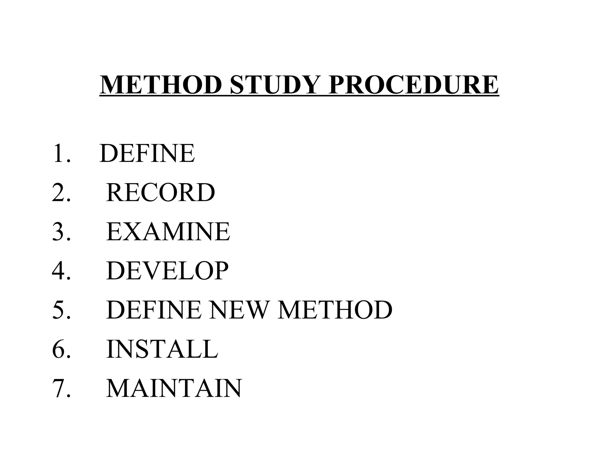METHOD STUDY PROCEDURE   1.    DEFINE 2.     RECORD 3.     EXAMINE 4.     DEVELOP 5.     DEFINE NEW METHOD 6.     INSTALL 7.     MAINTAIN 
