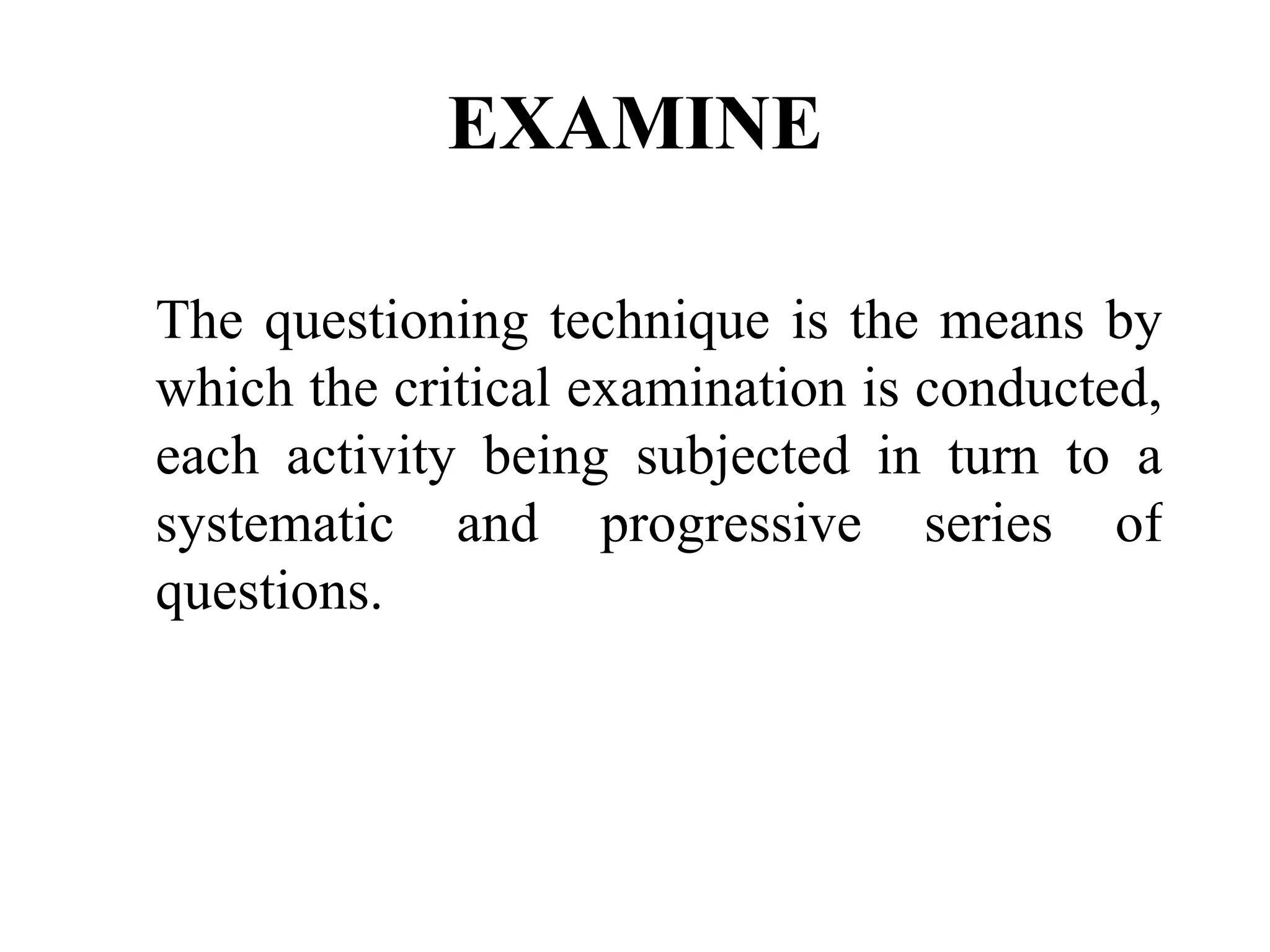 EXAMINE The questioning technique is the means by which the critical examination is conducted, each activity being subjected in turn to a systematic and progressive series of questions.   