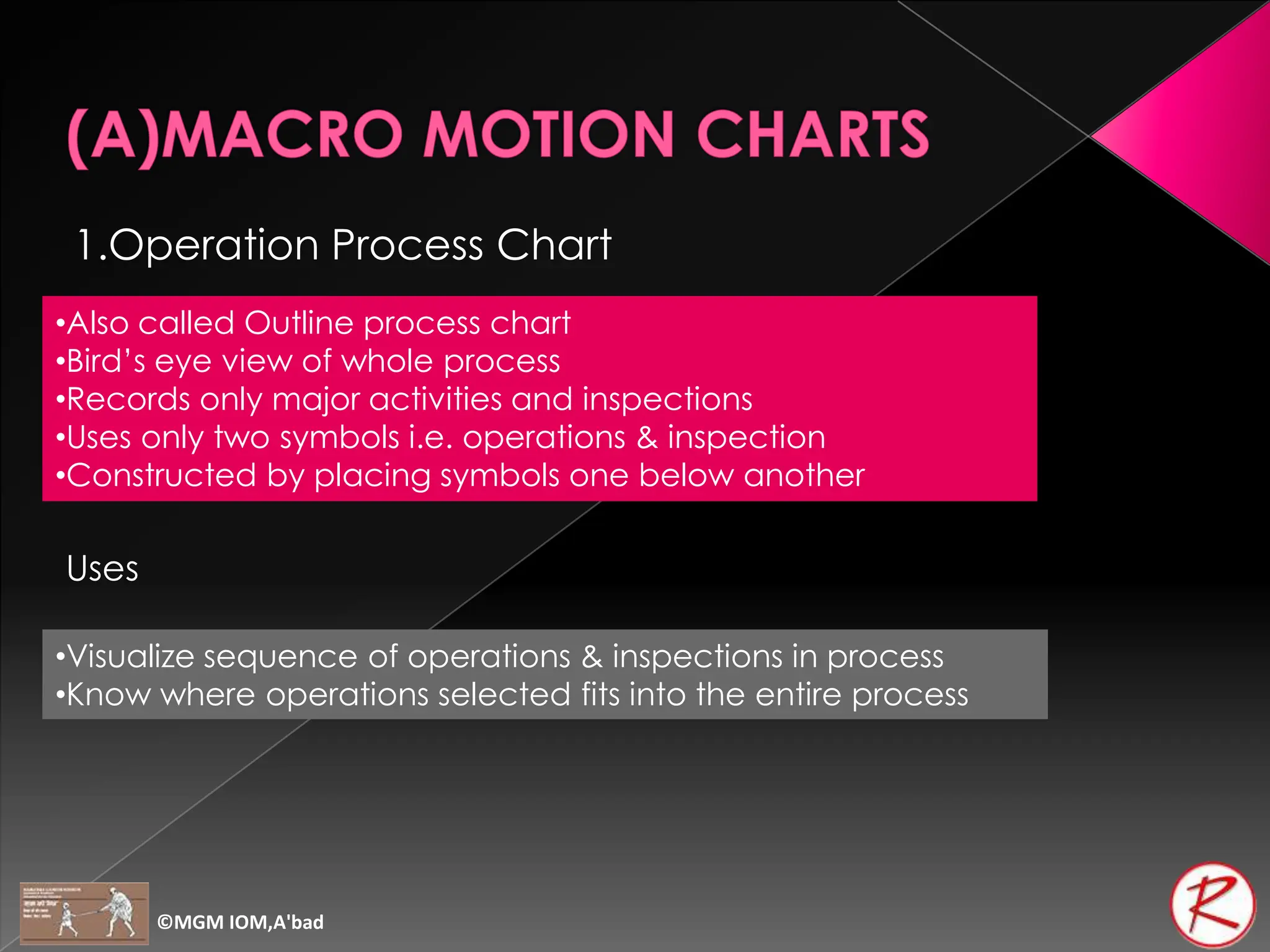 1.Operation Process Chart
•Also called Outline process chart
•Bird’s eye view of whole process
•Records only major activities and inspections
•Uses only two symbols i.e. operations & inspection
•Constructed by placing symbols one below another
Uses
•Visualize sequence of operations & inspections in process
•Know where operations selected fits into the entire process
©MGM IOM,A'bad
 