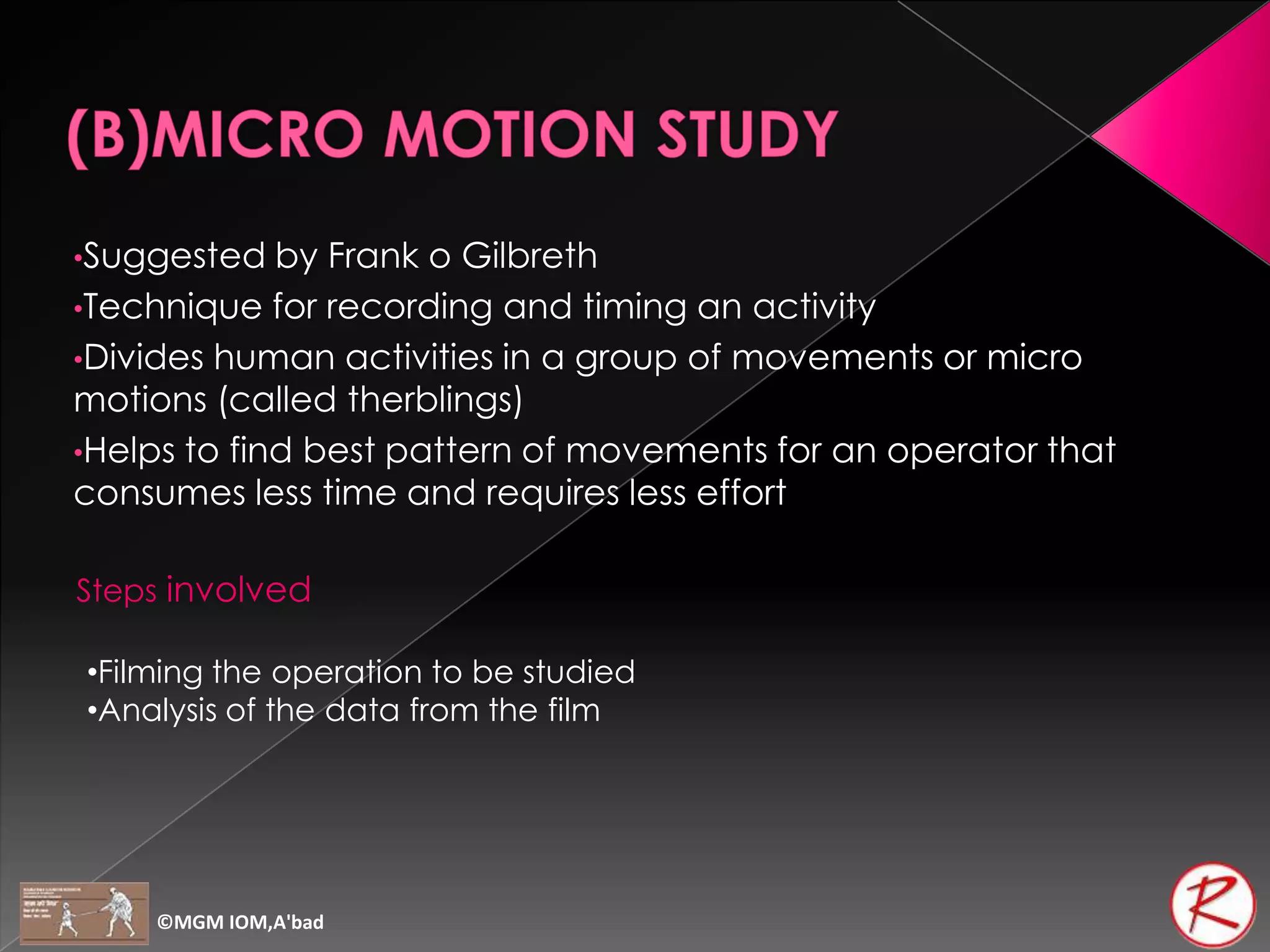 •Suggested   by Frank o Gilbreth
•Technique for recording and timing an activity
•Divides human activities in a group of movements or micro
motions (called therblings)
•Helps to find best pattern of movements for an operator that
consumes less time and requires less effort

Steps involved

•Filming the operation to be studied
•Analysis of the data from the film




    ©MGM IOM,A'bad
 