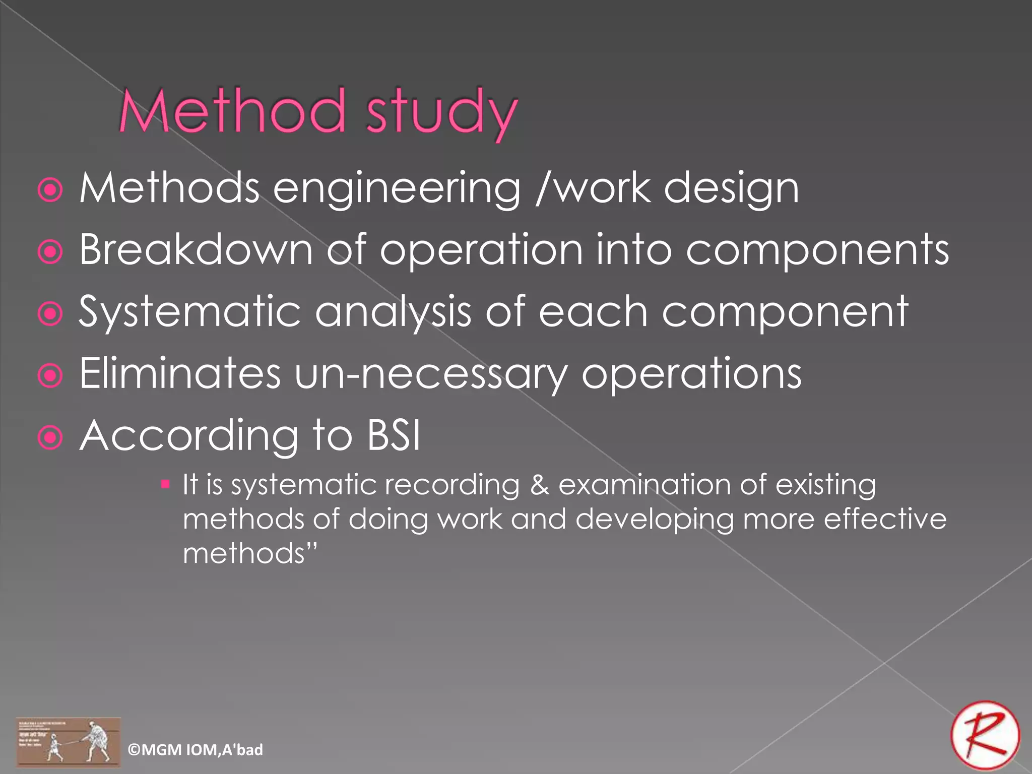  Methods engineering /work design
 Breakdown of operation into components
 Systematic analysis of each component
 Eliminates un-necessary operations
 According to BSI
        It is systematic recording & examination of existing
         methods of doing work and developing more effective
         methods”




    ©MGM IOM,A'bad
 