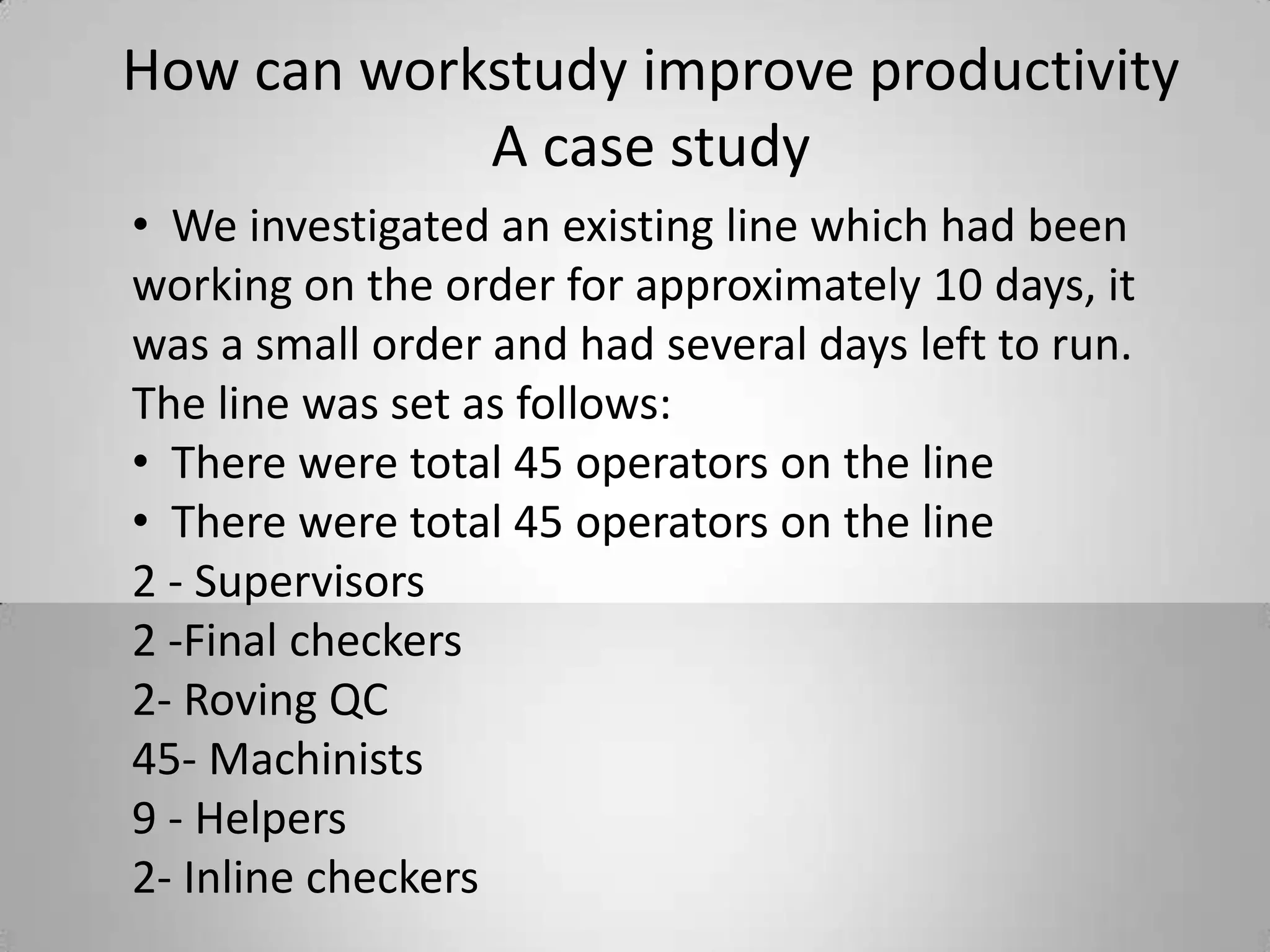 How can workstudy improve productivity
A case study
• We investigated an existing line which had been
working on the order for approximately 10 days, it
was a small order and had several days left to run.
The line was set as follows:
• There were total 45 operators on the line
• There were total 45 operators on the line
2 - Supervisors
2 -Final checkers
2- Roving QC
45- Machinists
9 - Helpers
2- Inline checkers
 