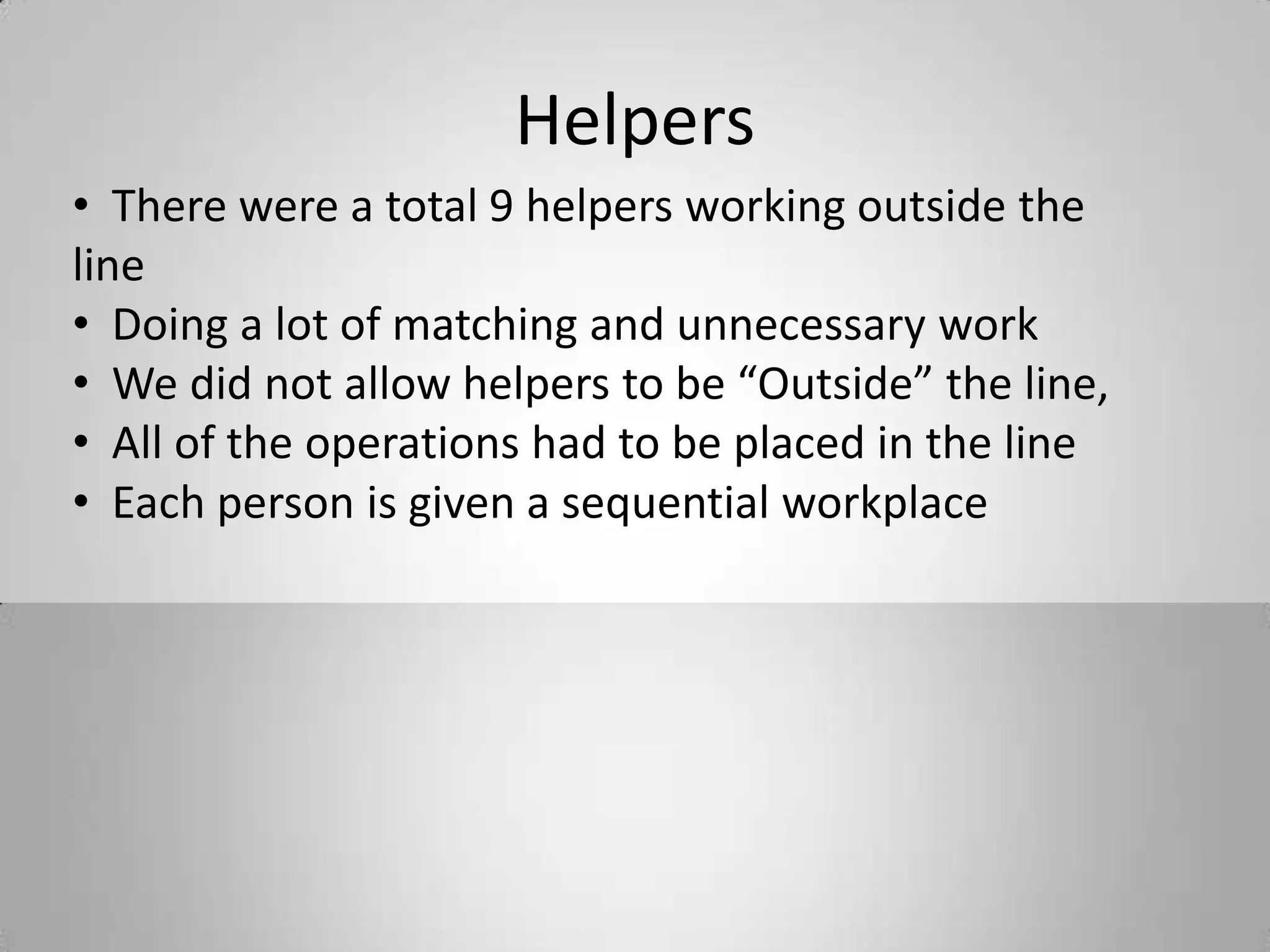 Helpers
• There were a total 9 helpers working outside the
line
• Doing a lot of matching and unnecessary work
• We did not allow helpers to be “Outside” the line,
• All of the operations had to be placed in the line
• Each person is given a sequential workplace
 