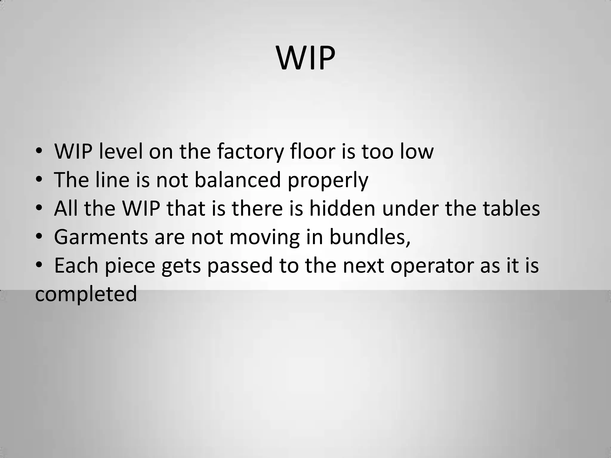 WIP
• WIP level on the factory floor is too low
• The line is not balanced properly
• All the WIP that is there is hidden under the tables
• Garments are not moving in bundles,
• Each piece gets passed to the next operator as it is
completed
 