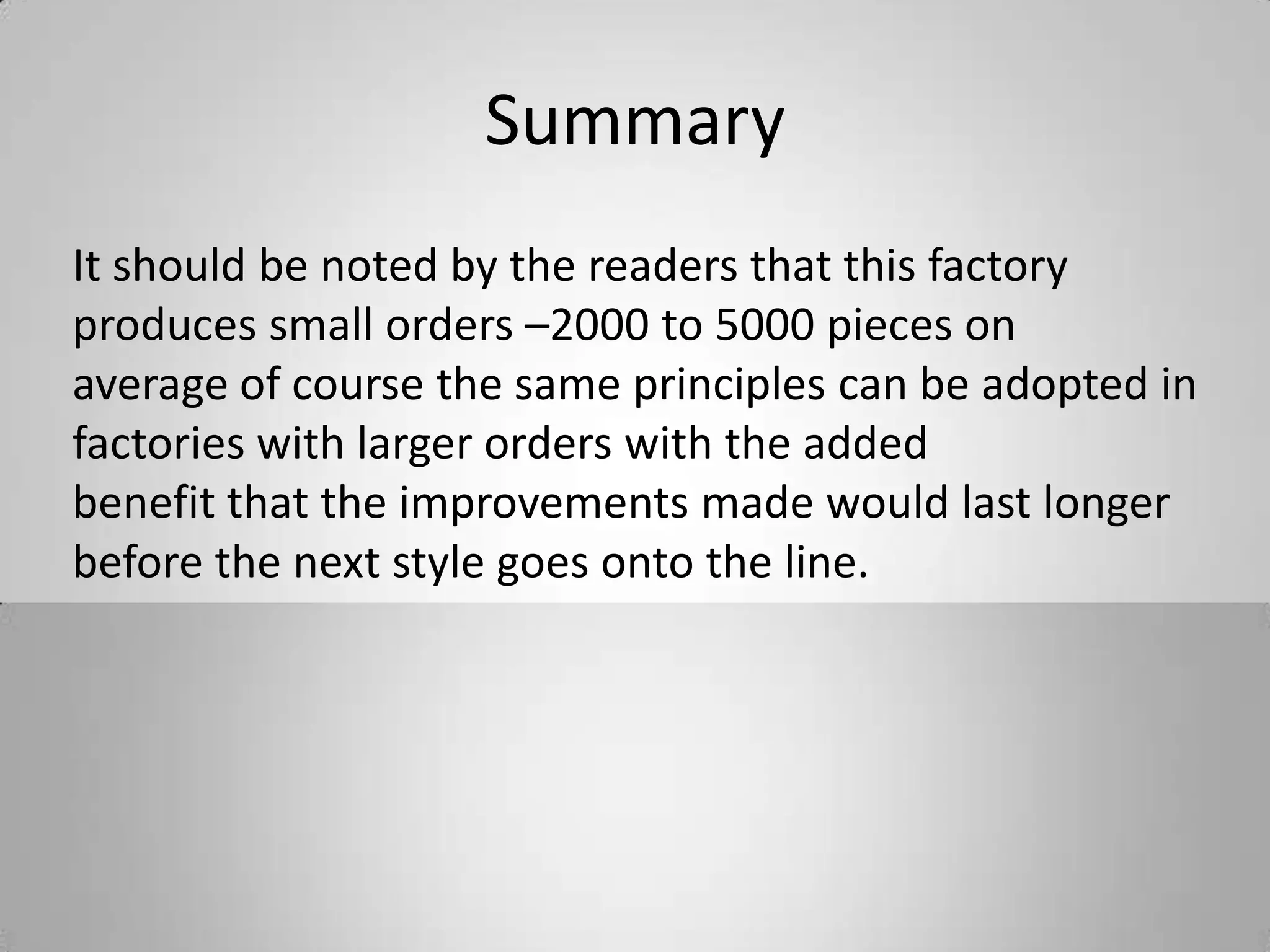 Summary
It should be noted by the readers that this factory
produces small orders –2000 to 5000 pieces on
average of course the same principles can be adopted in
factories with larger orders with the added
benefit that the improvements made would last longer
before the next style goes onto the line.
 