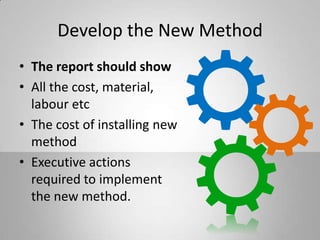 Develop the New Method
• The report should show
• All the cost, material,
labour etc
• The cost of installing new
method
• Executive actions
required to implement
the new method.
 