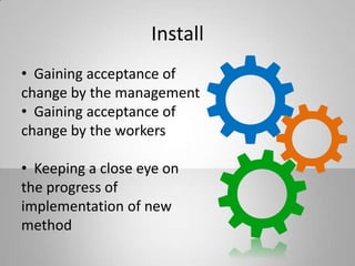 Install
• Gaining acceptance of
change by the management
• Gaining acceptance of
change by the workers
• Keeping a close eye on
the progress of
implementation of new
method
 