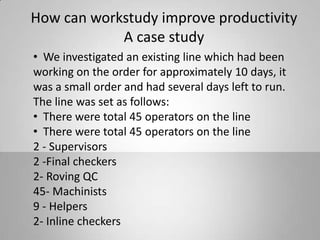 How can workstudy improve productivity
A case study
• We investigated an existing line which had been
working on the order for approximately 10 days, it
was a small order and had several days left to run.
The line was set as follows:
• There were total 45 operators on the line
• There were total 45 operators on the line
2 - Supervisors
2 -Final checkers
2- Roving QC
45- Machinists
9 - Helpers
2- Inline checkers
 