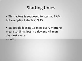 Starting times
• This factory is supposed to start at 9 AM
but everyday it starts at 9.15
• 58 people loosing 15 mins every morning
means 14.5 hrs lost in a day and 47 man
days lost every
month.
 
