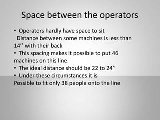 Space between the operators
• Operators hardly have space to sit
Distance between some machines is less than
14’’ with their back
• This spacing makes it possible to put 46
machines on this line
• The ideal distance should be 22 to 24’’
• Under these circumstances it is
Possible to fit only 38 people onto the line
 