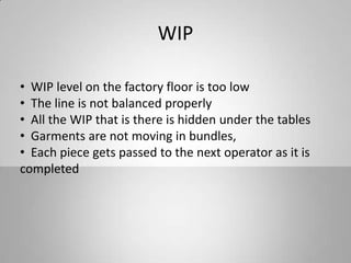 WIP
• WIP level on the factory floor is too low
• The line is not balanced properly
• All the WIP that is there is hidden under the tables
• Garments are not moving in bundles,
• Each piece gets passed to the next operator as it is
completed
 