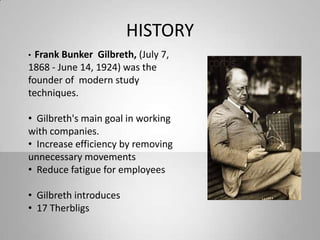 HISTORY
• Frank Bunker Gilbreth, (July 7,
1868 - June 14, 1924) was the
founder of modern study
techniques.
• Gilbreth's main goal in working
with companies.
• Increase efficiency by removing
unnecessary movements
• Reduce fatigue for employees
• Gilbreth introduces
• 17 Therbligs
 