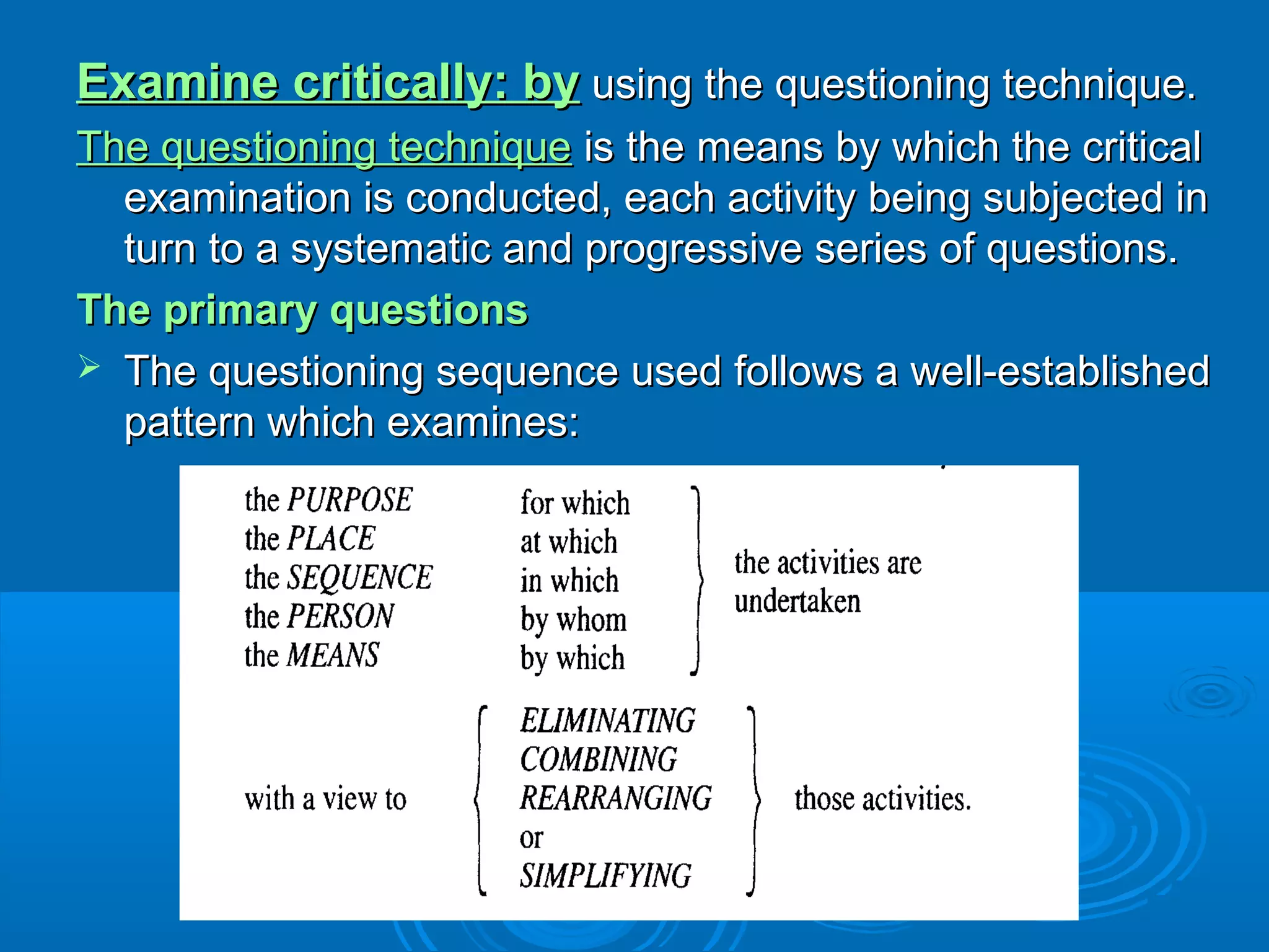 Examine critically: byExamine critically: by using the questioning technique.using the questioning technique.
The questioning techniqueThe questioning technique is the means by which the criticalis the means by which the critical
examination is conducted, each activity being subjected inexamination is conducted, each activity being subjected in
turn to a systematic and progressive series of questions.turn to a systematic and progressive series of questions.
The primary questionsThe primary questions
 The questioning sequence used follows a well-establishedThe questioning sequence used follows a well-established
pattern which examines:pattern which examines:
 