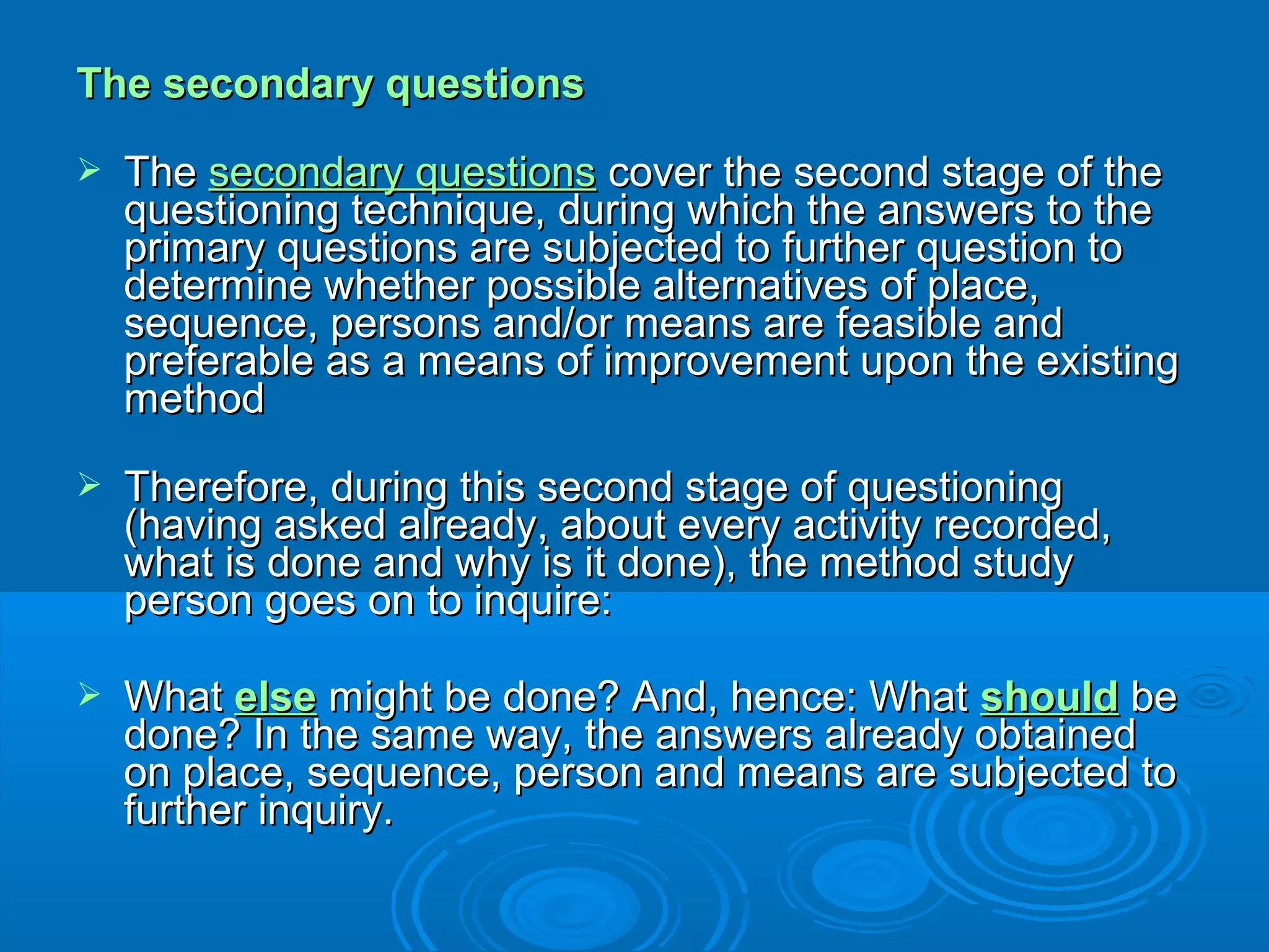 The secondary questionsThe secondary questions
 TheThe secondary questionssecondary questions cover the second stage of thecover the second stage of the
questioning technique, during which the answers to thequestioning technique, during which the answers to the
primary questions are subjected to further question toprimary questions are subjected to further question to
determine whether possible alternatives of place,determine whether possible alternatives of place,
sequence, persons and/or means are feasible andsequence, persons and/or means are feasible and
preferable as a means of improvement upon the existingpreferable as a means of improvement upon the existing
methodmethod
 Therefore, during this second stage of questioningTherefore, during this second stage of questioning
(having asked already, about every activity recorded,(having asked already, about every activity recorded,
what is done and why is it done), the method studywhat is done and why is it done), the method study
person goes on to inquire:person goes on to inquire:
 WhatWhat elseelse might be done? And, hence: Whatmight be done? And, hence: What shouldshould bebe
done? In the same way, the answers already obtaineddone? In the same way, the answers already obtained
on place, sequence, person and means are subjected toon place, sequence, person and means are subjected to
further inquiry.further inquiry.
 