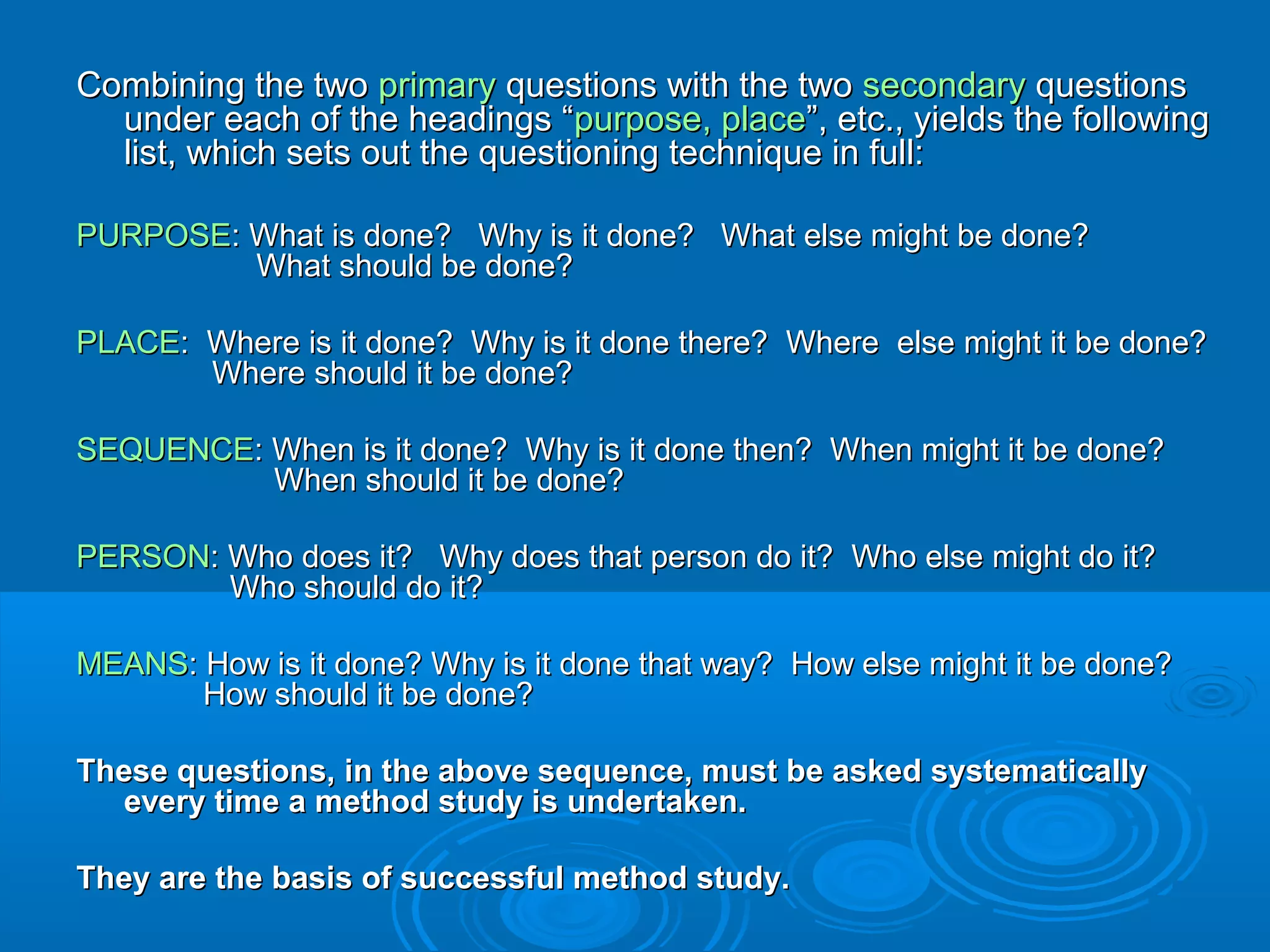 Combining the twoCombining the two primaryprimary questions with the twoquestions with the two secondarysecondary questionsquestions
under each of the headings “under each of the headings “purpose, placepurpose, place”, etc., yields the following”, etc., yields the following
list, which sets out the questioning technique in full:list, which sets out the questioning technique in full:
PURPOSEPURPOSE: What is done? Why is it done? What else might be done?: What is done? Why is it done? What else might be done?
What should be done?What should be done?
PLACEPLACE: Where is it done? Why is it done there? Where else might it be done?: Where is it done? Why is it done there? Where else might it be done?
Where should it be done?Where should it be done?
SEQUENCESEQUENCE: When is it done? Why is it done then? When might it be done?: When is it done? Why is it done then? When might it be done?
When should it be done?When should it be done?
PERSONPERSON: Who does it? Why does that person do it? Who else might do it?: Who does it? Why does that person do it? Who else might do it?
Who should do it?Who should do it?
MEANSMEANS: How is it done? Why is it done that way? How else might it be done?: How is it done? Why is it done that way? How else might it be done?
How should it be done?How should it be done?
These questions, in the above sequence, must be asked systematicallyThese questions, in the above sequence, must be asked systematically
every time a method study is undertaken.every time a method study is undertaken.
They are the basis of successful method study.They are the basis of successful method study.
 
