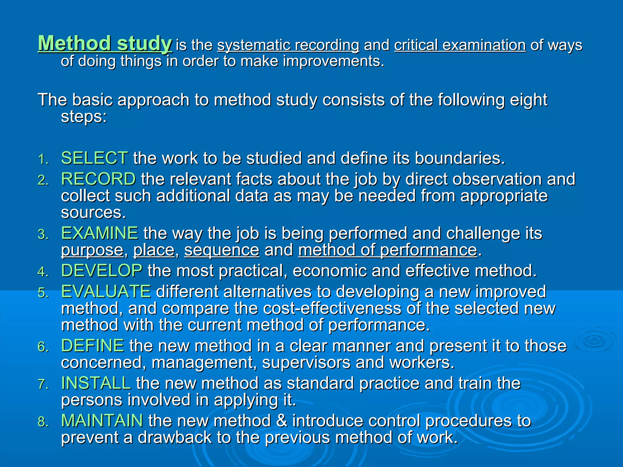 Method studyMethod study is theis the systematic recordingsystematic recording andand critical examinationcritical examination of waysof ways
of doing things in order to make improvements.of doing things in order to make improvements.
The basic approach to method study consists of the following eightThe basic approach to method study consists of the following eight
steps:steps:
1.1. SELECTSELECT the work to be studied and define its boundaries.the work to be studied and define its boundaries.
2.2. RECORDRECORD the relevant facts about the job by direct observation andthe relevant facts about the job by direct observation and
collect such additional data as may be needed from appropriatecollect such additional data as may be needed from appropriate
sources.sources.
3.3. EXAMINEEXAMINE the way the job is being performed and challenge itsthe way the job is being performed and challenge its
purposepurpose,, placeplace,, sequencesequence andand method of performancemethod of performance..
4.4. DEVELOPDEVELOP the most practical, economic and effective method.the most practical, economic and effective method.
5.5. EVALUATEEVALUATE different alternatives to developing a new improveddifferent alternatives to developing a new improved
method, and compare the cost-effectiveness of the selected newmethod, and compare the cost-effectiveness of the selected new
method with the current method of performance.method with the current method of performance.
6.6. DEFINEDEFINE the new method in a clear manner and present it to thosethe new method in a clear manner and present it to those
concerned, management, supervisors and workers.concerned, management, supervisors and workers.
7.7. INSTALLINSTALL the new method as standard practice and train thethe new method as standard practice and train the
persons involved in applying it.persons involved in applying it.
8.8. MAINTAINMAINTAIN the new method & introduce control procedures tothe new method & introduce control procedures to
prevent a drawback to the previous method of work.prevent a drawback to the previous method of work.
 
