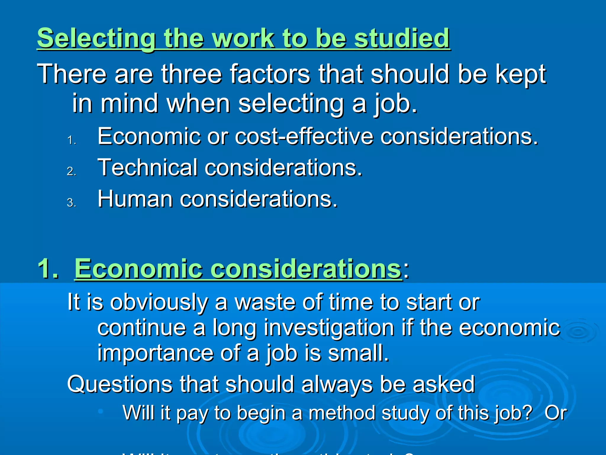 Selecting the work to be studiedSelecting the work to be studied
There are three factors that should be keptThere are three factors that should be kept
in mind when selecting a job.in mind when selecting a job.
1.1. Economic or cost-effective considerations.Economic or cost-effective considerations.
2.2. Technical considerations.Technical considerations.
3.3. Human considerations.Human considerations.
1.1. Economic considerationsEconomic considerations::
It is obviously a waste of time to start orIt is obviously a waste of time to start or
continue a long investigation if the economiccontinue a long investigation if the economic
importance of a job is small.importance of a job is small.
Questions that should always be askedQuestions that should always be asked
• Will it pay to begin a method study of this job? OrWill it pay to begin a method study of this job? Or
 