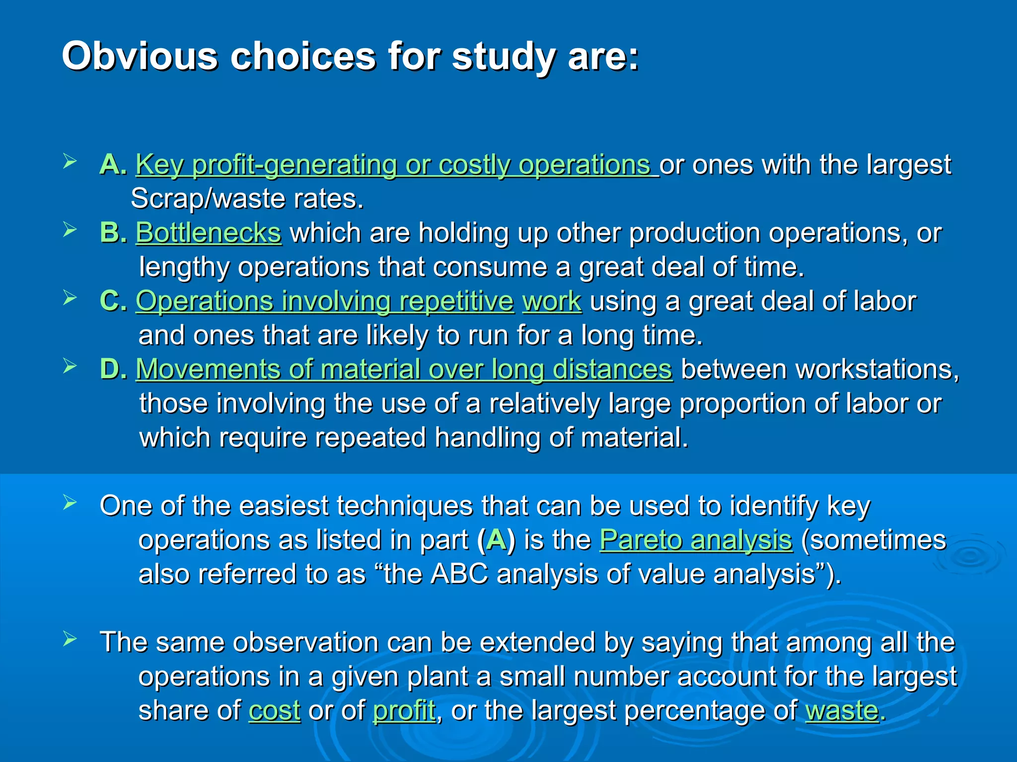 Obvious choices for study are:Obvious choices for study are:
 A.A. KeyKey profit-generating or costly operationsprofit-generating or costly operations or ones with the largestor ones with the largest
Scrap/waste rates.Scrap/waste rates.
 B.B. BottlenecksBottlenecks which are holding up other production operations, orwhich are holding up other production operations, or
lengthy operations that consume a great deal of time.lengthy operations that consume a great deal of time.
 C.C. Operations involving repetitiveOperations involving repetitive workwork using a great deal of laborusing a great deal of labor
and ones that are likely to run for a long time.and ones that are likely to run for a long time.
 D.D. Movements of material over long distancesMovements of material over long distances between workstations,between workstations,
those involving the use of a relatively large proportion of labor orthose involving the use of a relatively large proportion of labor or
which require repeated handling of material.which require repeated handling of material.
 One of the easiest techniques that can be used to identify keyOne of the easiest techniques that can be used to identify key
operations as listed in partoperations as listed in part ((AA)) is theis the Pareto analysisPareto analysis (sometimes(sometimes
also referred to as “the ABC analysis of value analysis”).also referred to as “the ABC analysis of value analysis”).
 The same observation can be extended by saying that among all theThe same observation can be extended by saying that among all the
operations in a given plant a small number account for the largestoperations in a given plant a small number account for the largest
share ofshare of costcost or ofor of profitprofit, or the largest percentage of, or the largest percentage of wastewaste..
 