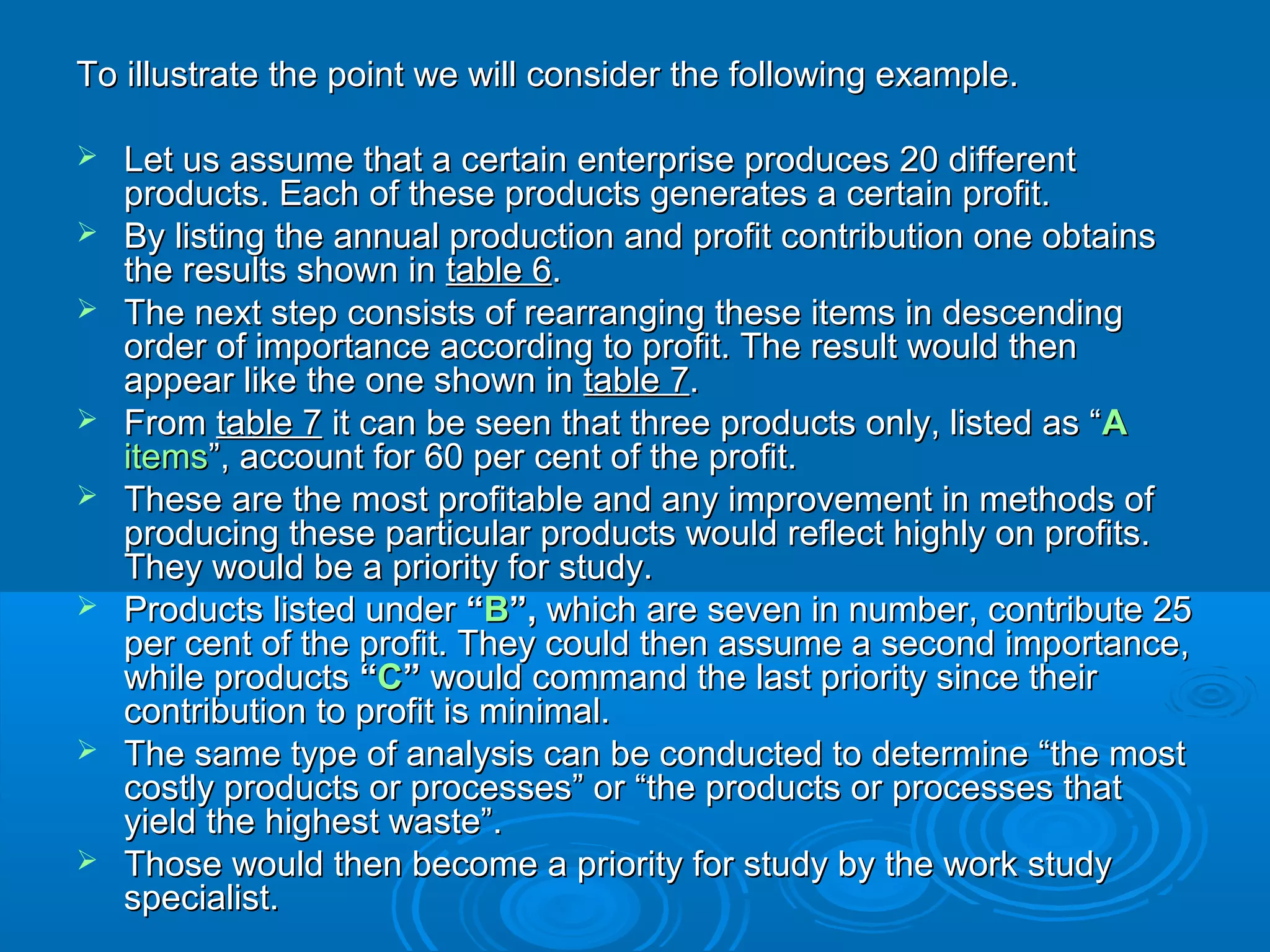 To illustrate the point we will consider the following example.To illustrate the point we will consider the following example.
 Let us assume that a certain enterprise produces 20 differentLet us assume that a certain enterprise produces 20 different
products. Each of these products generates a certain profit.products. Each of these products generates a certain profit.
 By listing the annual production and profit contribution one obtainsBy listing the annual production and profit contribution one obtains
the results shown inthe results shown in table 6table 6..
 The next step consists of rearranging these items in descendingThe next step consists of rearranging these items in descending
order of importance according to profit. The result would thenorder of importance according to profit. The result would then
appear like the one shown inappear like the one shown in table 7table 7..
 FromFrom table 7table 7 it can be seen that three products only, listed as “it can be seen that three products only, listed as “AA
itemsitems”, account for 60 per cent of the profit.”, account for 60 per cent of the profit.
 These are the most profitable and any improvement in methods ofThese are the most profitable and any improvement in methods of
producing these particular products would reflect highly on profits.producing these particular products would reflect highly on profits.
They would be a priority for study.They would be a priority for study.
 Products listed underProducts listed under ““BB”,”, which are seven in number, contribute 25which are seven in number, contribute 25
per cent of the profit. They could then assume a second importance,per cent of the profit. They could then assume a second importance,
while productswhile products ““CC”” would command the last priority since theirwould command the last priority since their
contribution to profit is minimal.contribution to profit is minimal.
 The same type of analysis can be conducted to determine “the mostThe same type of analysis can be conducted to determine “the most
costly products or processes” or “the products or processes thatcostly products or processes” or “the products or processes that
yield the highest waste”.yield the highest waste”.
 Those would then become a priority for study by the work studyThose would then become a priority for study by the work study
specialist.specialist.
 