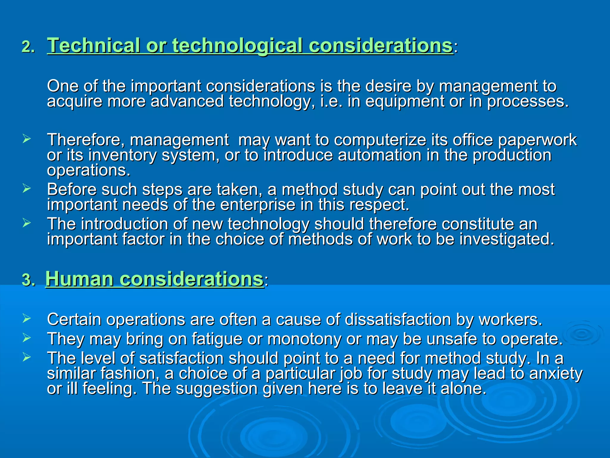 2.2. Technical or technological considerationsTechnical or technological considerations::
One of the important considerations is the desire by management toOne of the important considerations is the desire by management to
acquire more advanced technology, i.e. in equipment or in processes.acquire more advanced technology, i.e. in equipment or in processes.
 Therefore, management may want to computerize its office paperworkTherefore, management may want to computerize its office paperwork
or its inventory system, or to introduce automation in the productionor its inventory system, or to introduce automation in the production
operations.operations.
 Before such steps are taken, a method study can point out the mostBefore such steps are taken, a method study can point out the most
important needs of the enterprise in this respect.important needs of the enterprise in this respect.
 The introduction of new technology should therefore constitute anThe introduction of new technology should therefore constitute an
important factor in the choice of methods of work to be investigated.important factor in the choice of methods of work to be investigated.
3.3. Human considerationsHuman considerations::
 Certain operations are often a cause of dissatisfaction by workers.Certain operations are often a cause of dissatisfaction by workers.
 They may bring on fatigue or monotony or may be unsafe to operate.They may bring on fatigue or monotony or may be unsafe to operate.
 The level of satisfaction should point to a need for method study. In aThe level of satisfaction should point to a need for method study. In a
similar fashion, a choice of a particular job for study may lead to anxietysimilar fashion, a choice of a particular job for study may lead to anxiety
or ill feeling. The suggestion given here is to leave it alone.or ill feeling. The suggestion given here is to leave it alone.
 