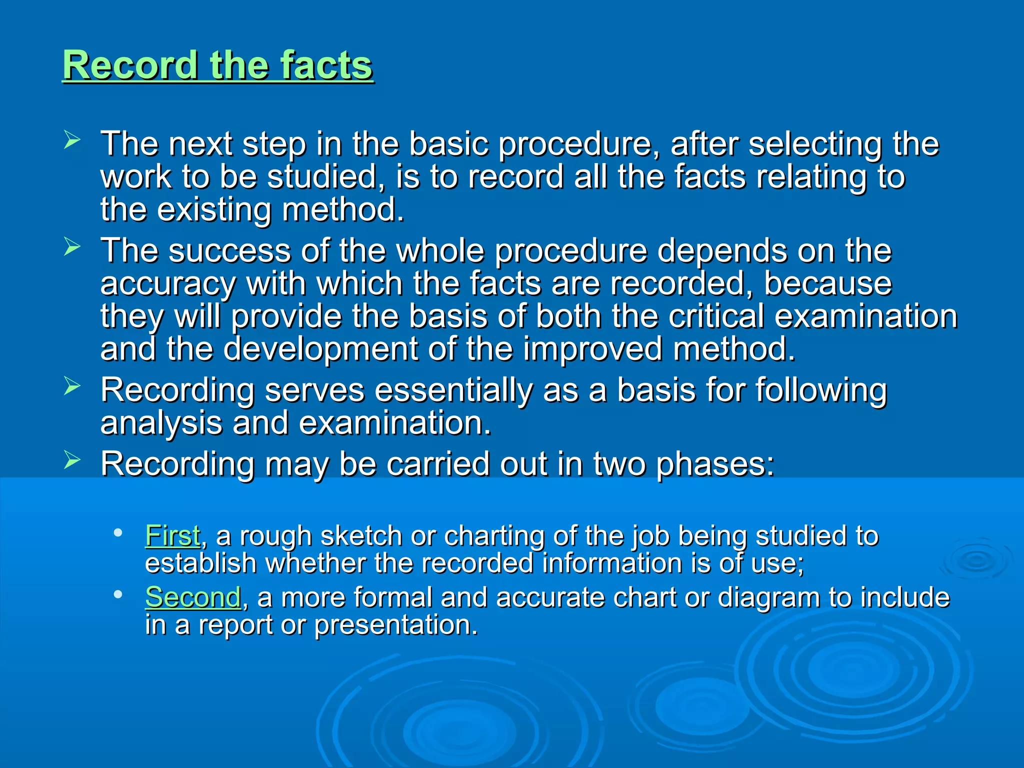 Record the factsRecord the facts
 The next step in the basic procedure, after selecting theThe next step in the basic procedure, after selecting the
work to be studied, is to record all the facts relating towork to be studied, is to record all the facts relating to
the existing method.the existing method.
 The success of the whole procedure depends on theThe success of the whole procedure depends on the
accuracy with which the facts are recorded, becauseaccuracy with which the facts are recorded, because
they will provide the basis of both the critical examinationthey will provide the basis of both the critical examination
and the development of the improved method.and the development of the improved method.
 Recording serves essentially as a basis for followingRecording serves essentially as a basis for following
analysis and examination.analysis and examination.
 Recording may be carried out in two phases:Recording may be carried out in two phases:

FirstFirst, a rough sketch or charting of the job being studied to, a rough sketch or charting of the job being studied to
establish whether the recorded information is of use;establish whether the recorded information is of use;

SecondSecond, a more formal and accurate chart or diagram to include, a more formal and accurate chart or diagram to include
in a report or presentation.in a report or presentation.
 