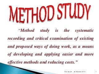 “Method study is the systematic
recording and critical examination of existing
and proposed ways of doing work, as a means
of developing and applying easier and more
effective methods and reducing costs.”
29 October 2017R.A. Pasale 1
 