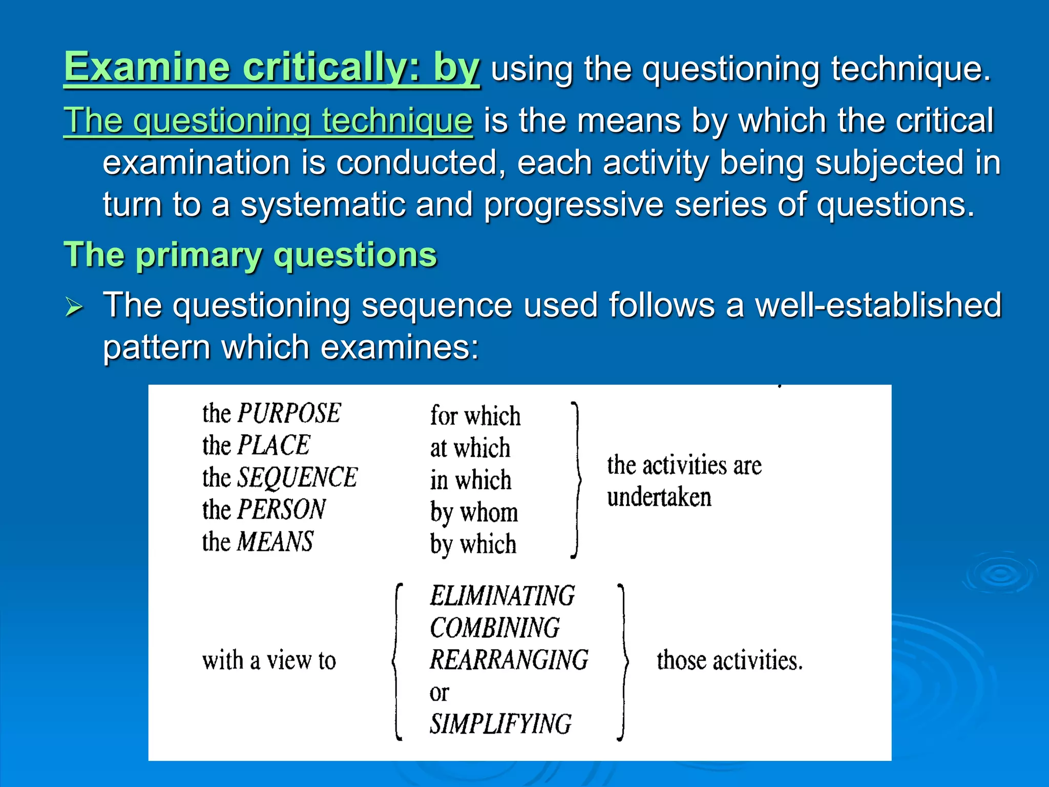 Examine critically: by using the questioning technique.
The questioning technique is the means by which the critical
examination is conducted, each activity being subjected in
turn to a systematic and progressive series of questions.
The primary questions
 The questioning sequence used follows a well-established
pattern which examines:
 