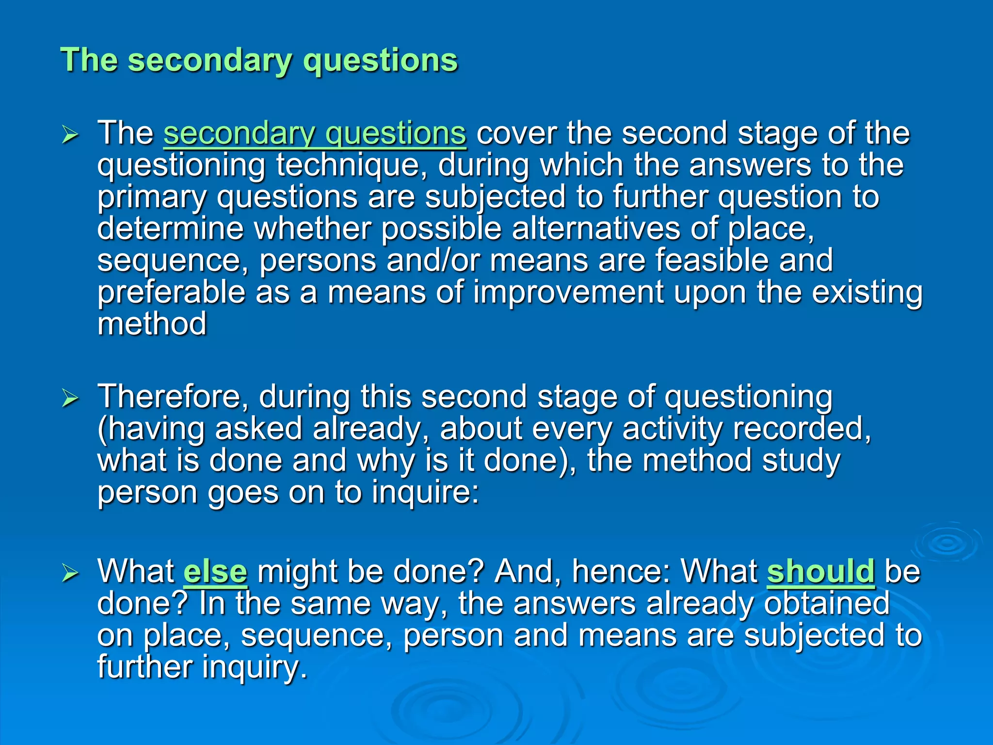 The secondary questions
 The secondary questions cover the second stage of the
questioning technique, during which the answers to the
primary questions are subjected to further question to
determine whether possible alternatives of place,
sequence, persons and/or means are feasible and
preferable as a means of improvement upon the existing
method
 Therefore, during this second stage of questioning
(having asked already, about every activity recorded,
what is done and why is it done), the method study
person goes on to inquire:
 What else might be done? And, hence: What should be
done? In the same way, the answers already obtained
on place, sequence, person and means are subjected to
further inquiry.
 
