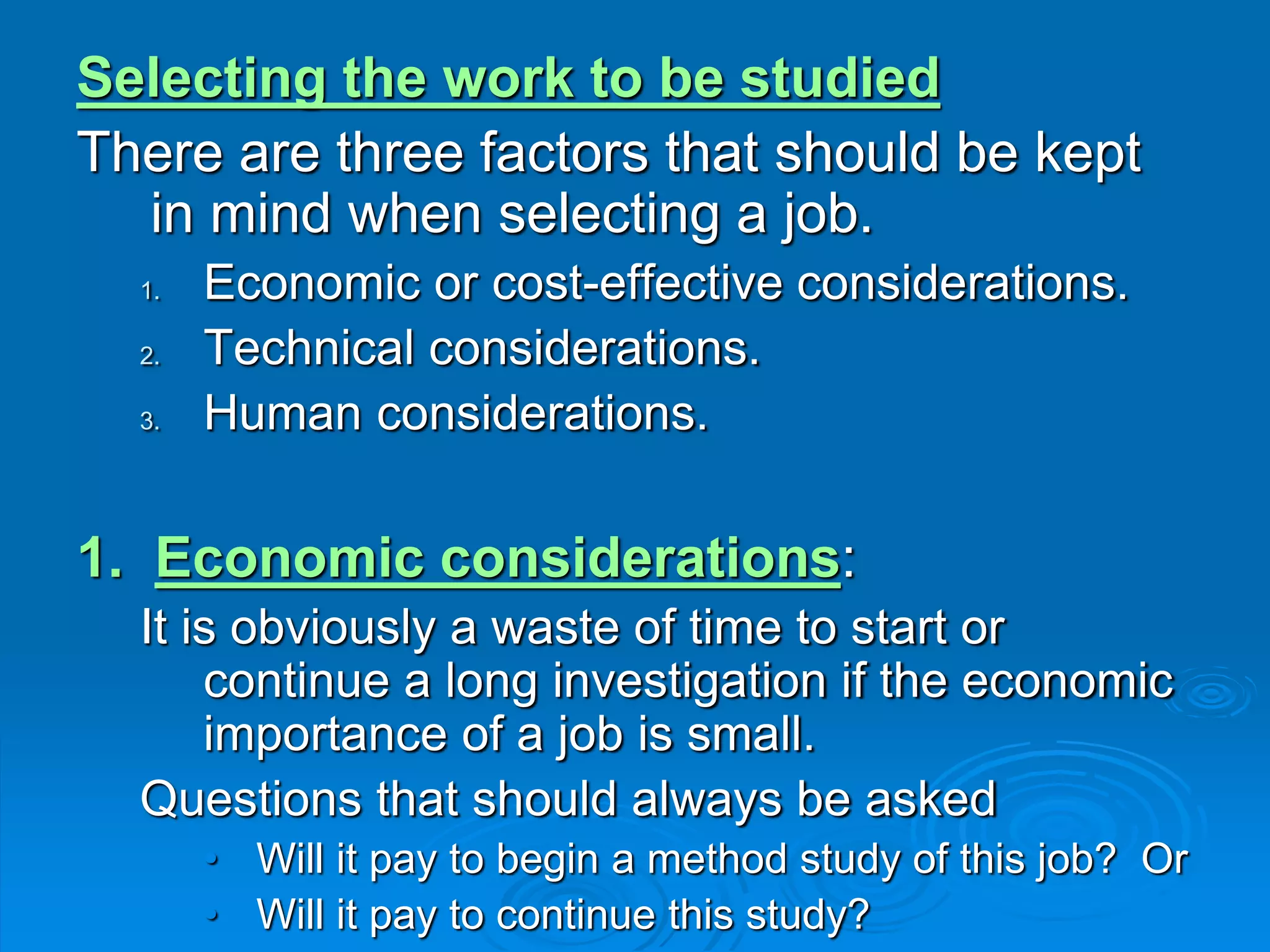 Selecting the work to be studied
There are three factors that should be kept
in mind when selecting a job.
1. Economic or cost-effective considerations.
2. Technical considerations.
3. Human considerations.
1. Economic considerations:
It is obviously a waste of time to start or
continue a long investigation if the economic
importance of a job is small.
Questions that should always be asked
• Will it pay to begin a method study of this job? Or
• Will it pay to continue this study?
 