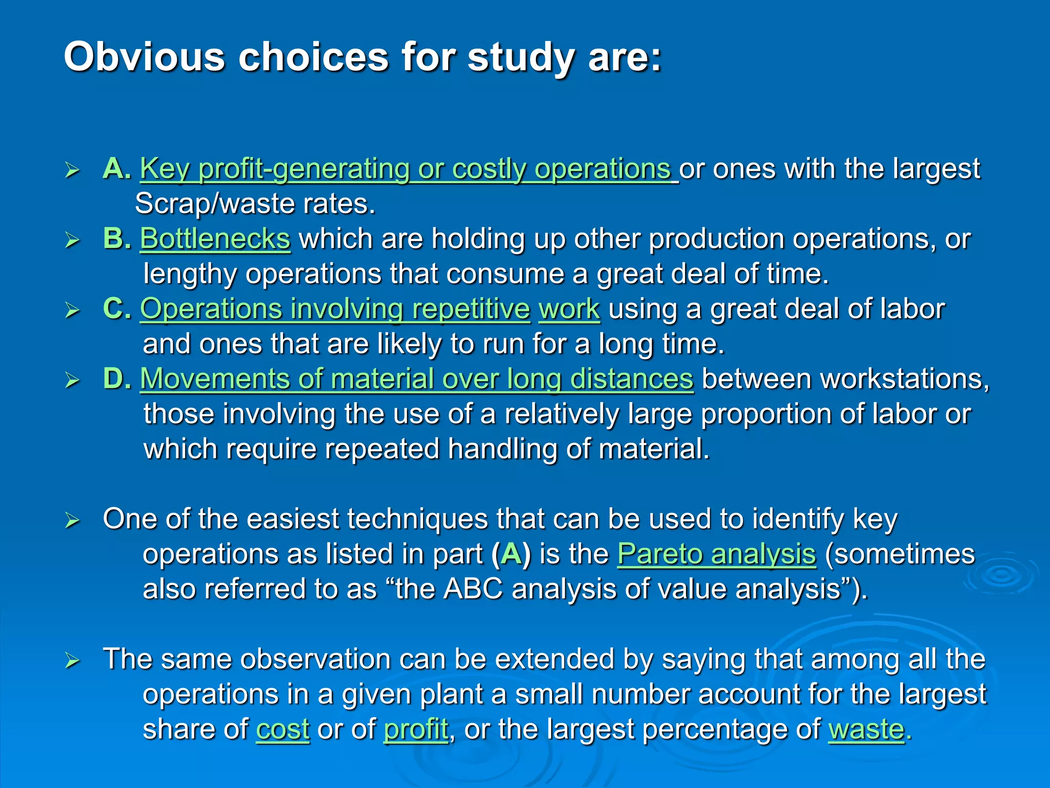 Obvious choices for study are:
 A. Key profit-generating or costly operations or ones with the largest
Scrap/waste rates.
 B. Bottlenecks which are holding up other production operations, or
lengthy operations that consume a great deal of time.
 C. Operations involving repetitive work using a great deal of labor
and ones that are likely to run for a long time.
 D. Movements of material over long distances between workstations,
those involving the use of a relatively large proportion of labor or
which require repeated handling of material.
 One of the easiest techniques that can be used to identify key
operations as listed in part (A) is the Pareto analysis (sometimes
also referred to as “the ABC analysis of value analysis”).
 The same observation can be extended by saying that among all the
operations in a given plant a small number account for the largest
share of cost or of profit, or the largest percentage of waste.
 