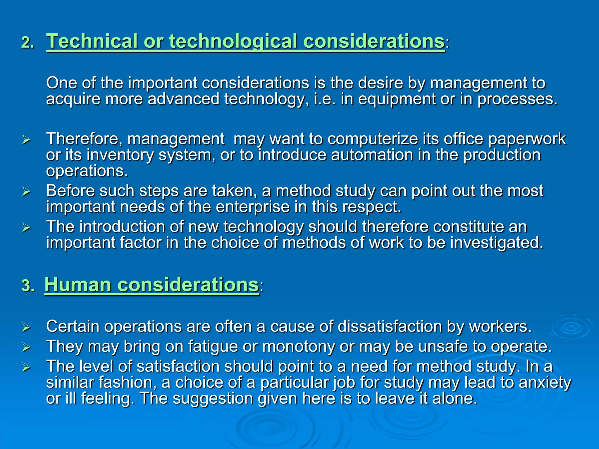2. Technical or technological considerations:
One of the important considerations is the desire by management to
acquire more advanced technology, i.e. in equipment or in processes.
 Therefore, management may want to computerize its office paperwork
or its inventory system, or to introduce automation in the production
operations.
 Before such steps are taken, a method study can point out the most
important needs of the enterprise in this respect.
 The introduction of new technology should therefore constitute an
important factor in the choice of methods of work to be investigated.
3. Human considerations:
 Certain operations are often a cause of dissatisfaction by workers.
 They may bring on fatigue or monotony or may be unsafe to operate.
 The level of satisfaction should point to a need for method study. In a
similar fashion, a choice of a particular job for study may lead to anxiety
or ill feeling. The suggestion given here is to leave it alone.
 