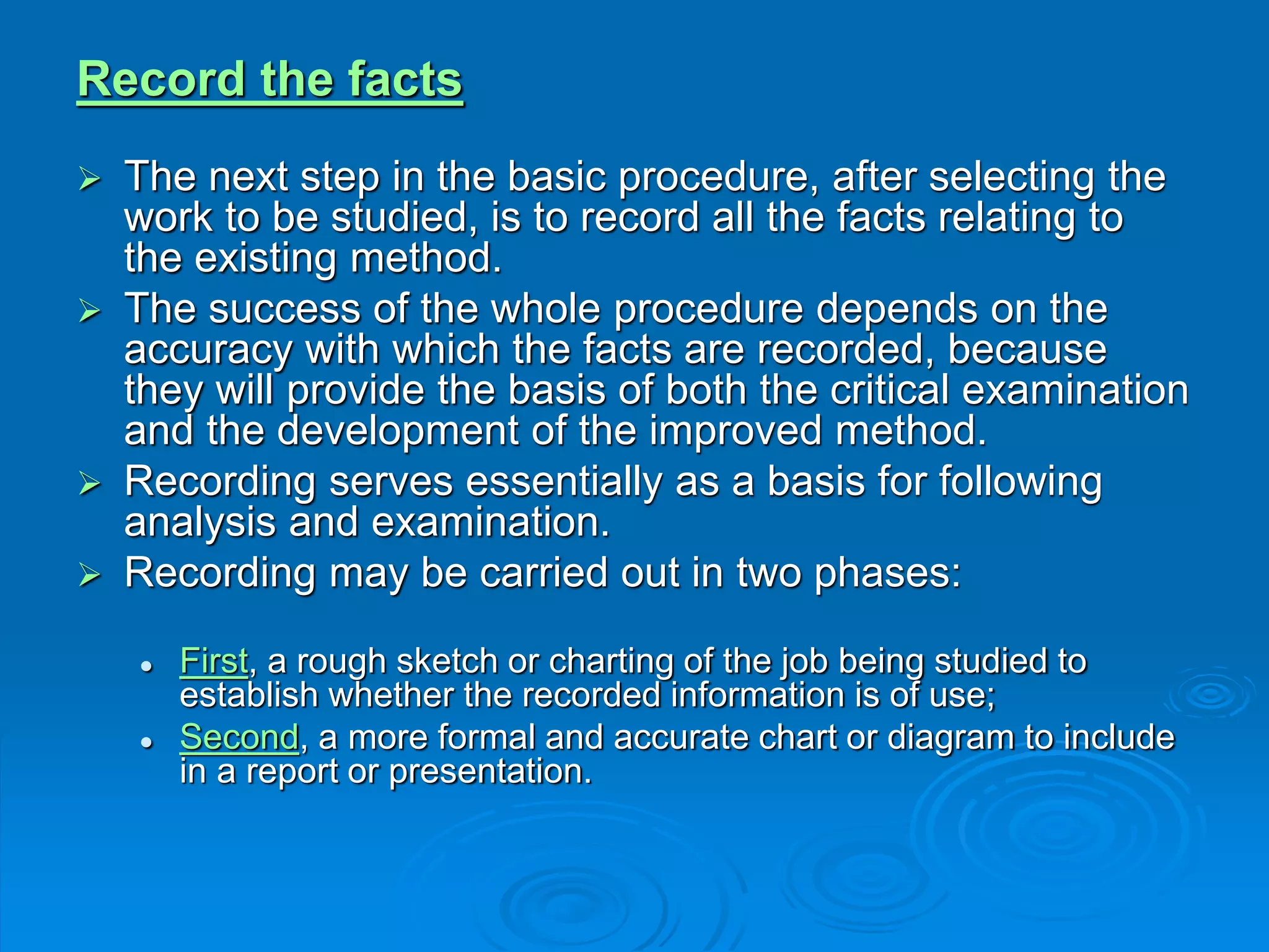 Record the facts
 The next step in the basic procedure, after selecting the
work to be studied, is to record all the facts relating to
the existing method.
 The success of the whole procedure depends on the
accuracy with which the facts are recorded, because
they will provide the basis of both the critical examination
and the development of the improved method.
 Recording serves essentially as a basis for following
analysis and examination.
 Recording may be carried out in two phases:
 First, a rough sketch or charting of the job being studied to
establish whether the recorded information is of use;
 Second, a more formal and accurate chart or diagram to include
in a report or presentation.
 