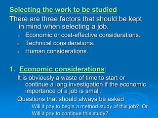 Selecting the work to be studied
There are three factors that should be kept
in mind when selecting a job.
1. Economic or cost-effective considerations.
2. Technical considerations.
3. Human considerations.
1. Economic considerations:
It is obviously a waste of time to start or
continue a long investigation if the economic
importance of a job is small.
Questions that should always be asked
• Will it pay to begin a method study of this job? Or
• Will it pay to continue this study?
 