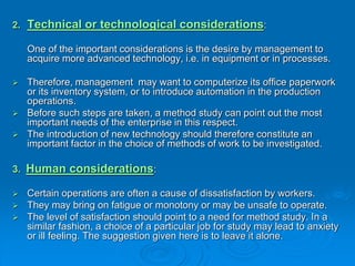 2. Technical or technological considerations:
One of the important considerations is the desire by management to
acquire more advanced technology, i.e. in equipment or in processes.
 Therefore, management may want to computerize its office paperwork
or its inventory system, or to introduce automation in the production
operations.
 Before such steps are taken, a method study can point out the most
important needs of the enterprise in this respect.
 The introduction of new technology should therefore constitute an
important factor in the choice of methods of work to be investigated.
3. Human considerations:
 Certain operations are often a cause of dissatisfaction by workers.
 They may bring on fatigue or monotony or may be unsafe to operate.
 The level of satisfaction should point to a need for method study. In a
similar fashion, a choice of a particular job for study may lead to anxiety
or ill feeling. The suggestion given here is to leave it alone.
 