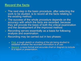 Record the facts
 The next step in the basic procedure, after selecting the
work to be studied, is to record all the facts relating to
the existing method.
 The success of the whole procedure depends on the
accuracy with which the facts are recorded, because
they will provide the basis of both the critical examination
and the development of the improved method.
 Recording serves essentially as a basis for following
analysis and examination.
 Recording may be carried out in two phases:
 First, a rough sketch or charting of the job being studied to
establish whether the recorded information is of use;
 Second, a more formal and accurate chart or diagram to include
in a report or presentation.
 