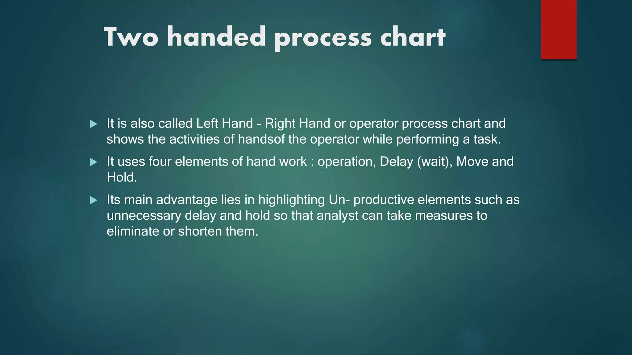 Two handed process chart
 It is also called Left Hand - Right Hand or operator process chart and
shows the activities of handsof the operator while performing a task.
 It uses four elements of hand work : operation, Delay (wait), Move and
Hold.
 Its main advantage lies in highlighting Un- productive elements such as
unnecessary delay and hold so that analyst can take measures to
eliminate or shorten them.
 