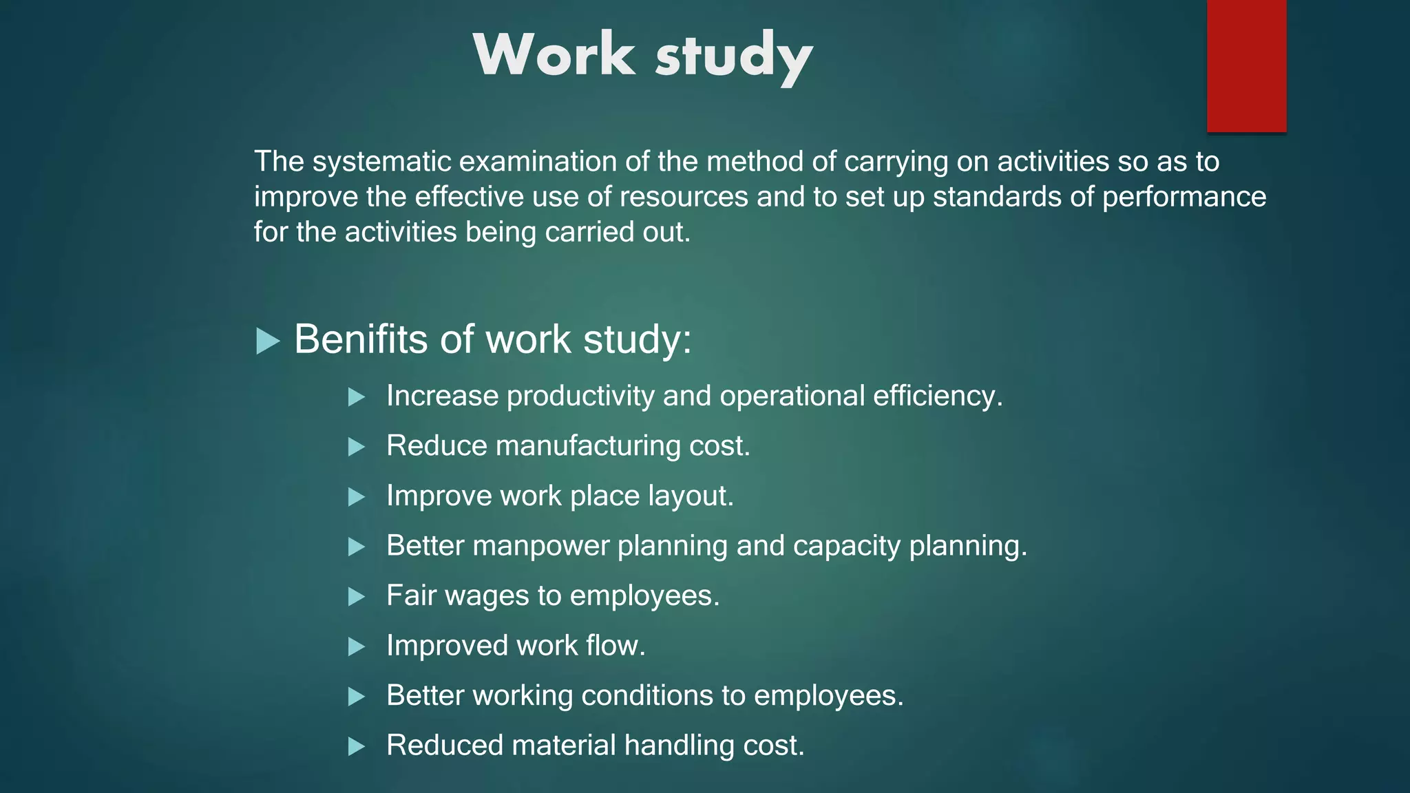 Work study
The systematic examination of the method of carrying on activities so as to
improve the effective use of resources and to set up standards of performance
for the activities being carried out.
 Benifits of work study:
 Increase productivity and operational efficiency.
 Reduce manufacturing cost.
 Improve work place layout.
 Better manpower planning and capacity planning.
 Fair wages to employees.
 Improved work flow.
 Better working conditions to employees.
 Reduced material handling cost.
 