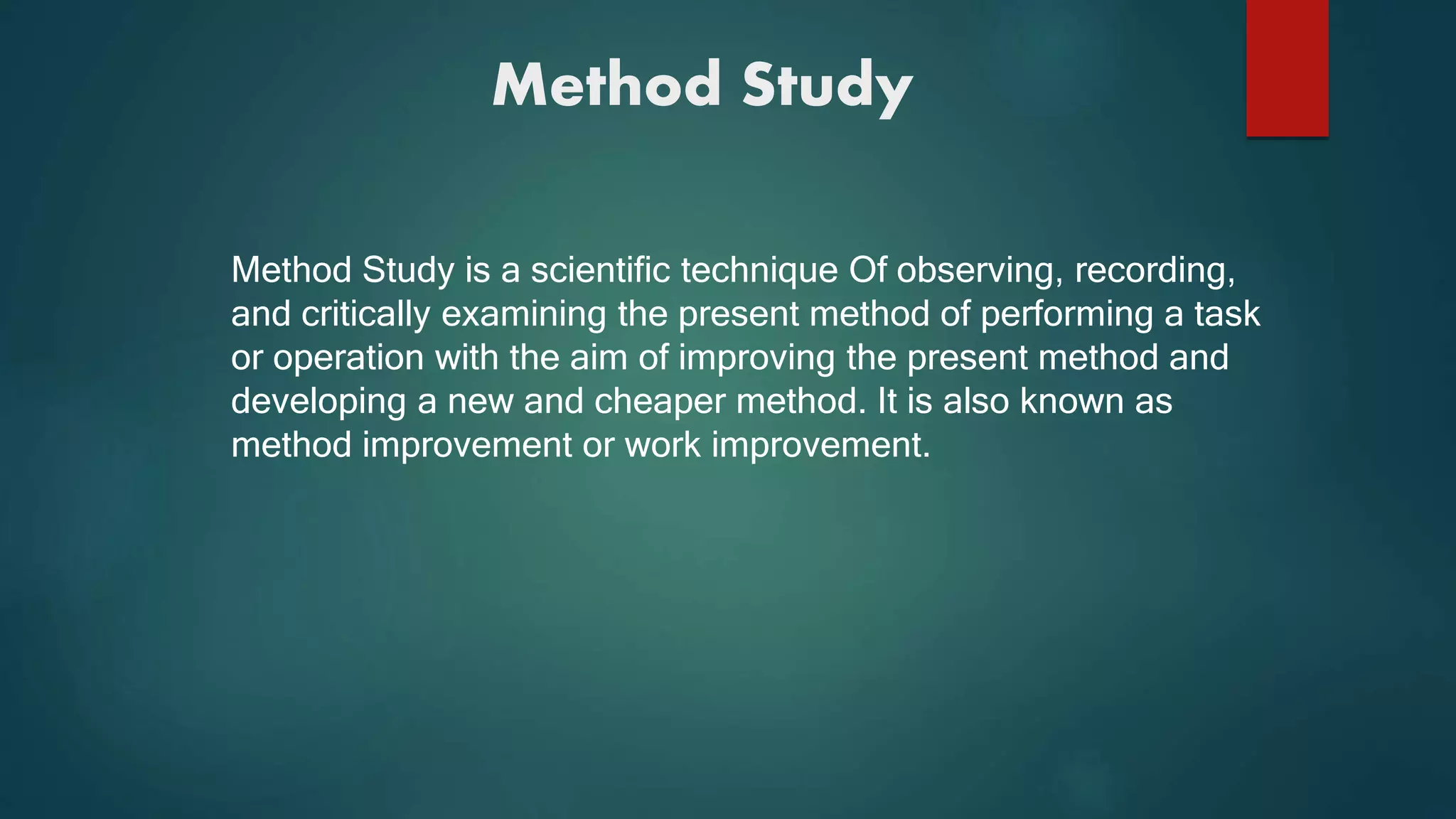 Method Study
Method Study is a scientific technique Of observing, recording,
and critically examining the present method of performing a task
or operation with the aim of improving the present method and
developing a new and cheaper method. It is also known as
method improvement or work improvement.
 