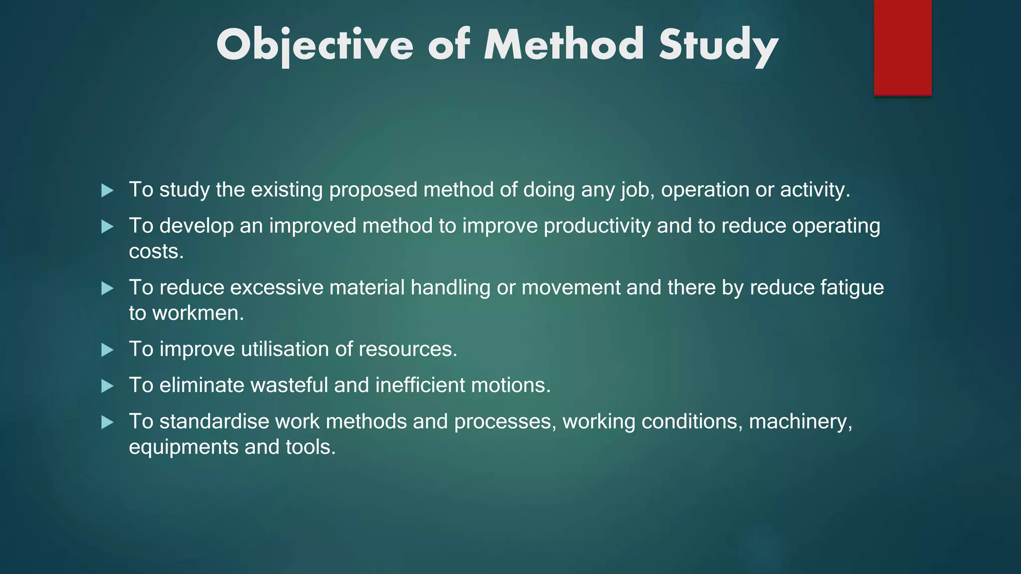 Objective of Method Study
 To study the existing proposed method of doing any job, operation or activity.
 To develop an improved method to improve productivity and to reduce operating
costs.
 To reduce excessive material handling or movement and there by reduce fatigue
to workmen.
 To improve utilisation of resources.
 To eliminate wasteful and inefficient motions.
 To standardise work methods and processes, working conditions, machinery,
equipments and tools.
 