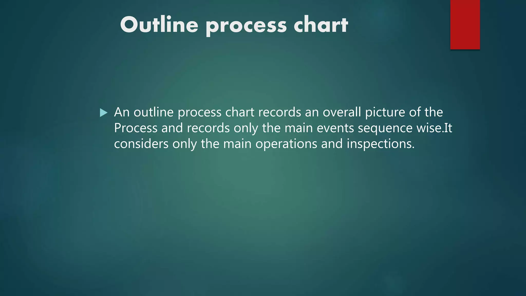 Outline process chart
 An outline process chart records an overall picture of the
Process and records only the main events sequence wise.It
considers only the main operations and inspections.
 