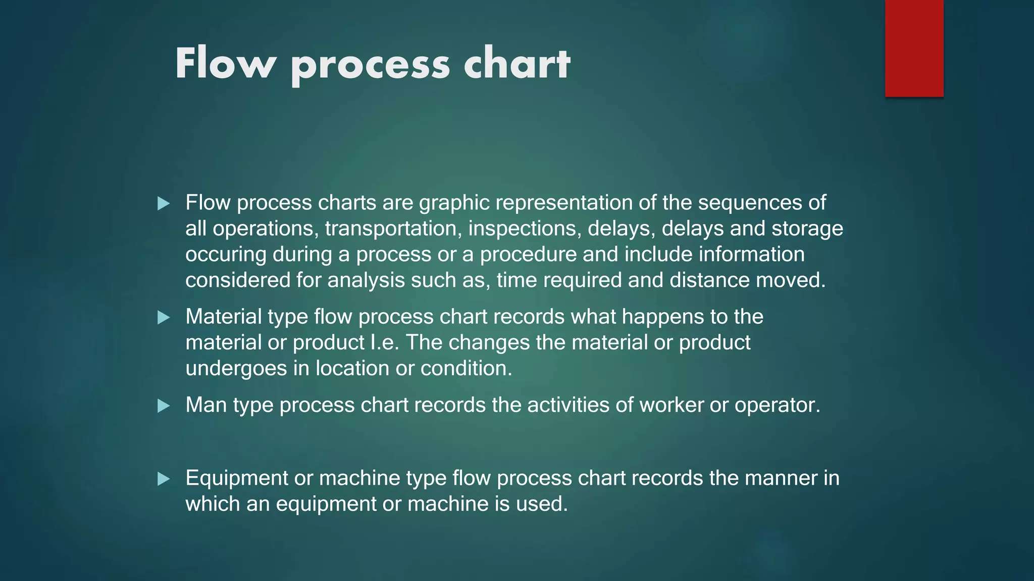 Flow process chart
 Flow process charts are graphic representation of the sequences of
all operations, transportation, inspections, delays, delays and storage
occuring during a process or a procedure and include information
considered for analysis such as, time required and distance moved.
 Material type flow process chart records what happens to the
material or product I.e. The changes the material or product
undergoes in location or condition.
 Man type process chart records the activities of worker or operator.
 Equipment or machine type flow process chart records the manner in
which an equipment or machine is used.
 