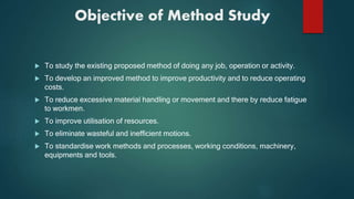 Objective of Method Study
 To study the existing proposed method of doing any job, operation or activity.
 To develop an improved method to improve productivity and to reduce operating
costs.
 To reduce excessive material handling or movement and there by reduce fatigue
to workmen.
 To improve utilisation of resources.
 To eliminate wasteful and inefficient motions.
 To standardise work methods and processes, working conditions, machinery,
equipments and tools.
 